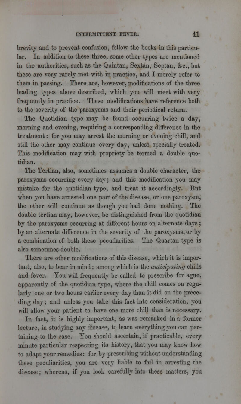 brevity and to prevent confusion, follow the books in this particu- lar. In addition to these three, some other types are mentioned in the authorities, such as the Quintan, Sextan, Septan, &c, but these are very rarely met with in practice, and I merely refer to them in passing. There are, however, modifications of the three leading types above described, which you will meet with very frequently in practice. These modifications have reference both to the severity of the paroxysms and their periodical return. The Quotidian type may be found occurring twice a day, morning and evening, requiring a corresponding difference in the treatment: for you may arrest the morning or evening chill, and still the other may continue every day, unless specially treated. This modification may with propriety be termed a double quo- tidian. The Tertian, also, sometimes assumes a double character, the paroxysms occurring every day; and this modification you may mistake for the quotidian type, and treat it accordingly. But when you have arrested one part of the disease, or one paroxysm, the other will continue as though you had done nothing. The double tertian may, however, be distinguished from the quotidian by the paroxysms occurring at different hours on alternate days; by an alternate difference in the severity of the paroxysms, or by a combination of both these peculiarities. The Quartan type is also sometimes double. There are other modifications of this disease, which it is impor- tant, also, to bear in mind; among which is the anticipating chills and fever. You will frequently be called to prescribe for ague, apparently of the quotidian type, where the chill comes on regu- larly one or two hours earlier every day than it did on the prece- ding day; and unless you take this fact into consideration, you will allow your patient to have one more chill than is necessary. In fact, it is highly important, as was remarked in a former lecture, in studying any disease, to learn everything you can per- taining to the case. You should ascertain, if practicable, every minute particular respecting its history, that you may know how to adapt your remedies: for by prescribing without understanding these peculiarities, you are very liable to fail in arresting the disease; whereas, if you look carefully into these matters, you