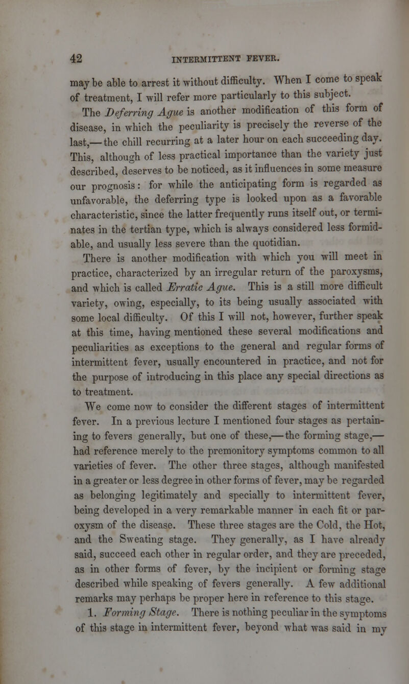 maybe able to arrest it without difficulty. When I come to speak of treatment, I will refer more particularly to this subject. The Deferring Ague is another modification of this form of disease, in which the peculiarity is precisely the reverse of the last,— the chill recurring at a later hour on each succeeding day. This although of less practical importance than the variety just described, deserves to be noticed, as it influences in some measure our prognosis: for while the anticipating form is regarded as unfavorable, the deferring type is looked upon as a favorable characteristic, since the latter frequently runs itself out, or termi- nates in the tertian type, which is always considered less formid- able, and usually less severe than the quotidian. There is another modification with which you will meet in practice, characterized by an irregular return of the paroxysms, and which is called Erratic Ague. This is a still more difficult variety, owing, especially, to its being usually associated with some local difficulty. Of this I will not, however, further speak at this time, having mentioned these several modifications and peculiarities as exceptions to the general and regular forms of intermittent fever, usually encountered in practice, and not for the purpose of introducing in this place any special directions as to treatment. We come now to consider the different stages of intermittent fever. In a previous lecture I mentioned four stages as pertain- ing to fevers generally, but one of these,— the forming stage,— had reference merely to the premonitory symptoms common to all varieties of fever. The other three stages, although manifested in a greater or less degree in other forms of fever, may be regarded as belonging legitimately and specially to intermittent fever, being developed in a very remarkable manner in each fit or par- oxysm of the disease. These three stages are the Cold, the Hot, and the Sweating stage. They generally, as I have already said, succeed each other in regular order, and they are preceded, as in other forms of fever, by the incipient or forming stage described while speaking of fevers generally. A few additional remarks may perhaps be proper here in reference to this stage. 1. Forming Stage. There is nothing peculiar in the symptoms of this stage in intermittent fever, beyond what was said in my