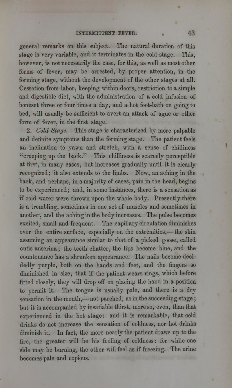 general remarks on this subject. The natural duration of this stage is very variable, and it terminates in the cold stage. This, however, is not necessarily the case, for this, as well as most other forms of fever, may be arrested, by proper attention, in the forming stage, without the development of the other stages at all. Cessation from labor, keeping within doors, restriction to a simple and digestible diet, with the administration of a cold infusion of boneset three or four times a day, and a hot foot-bath on going to bed, will usually be sufficient to avert an attack of ague or other form of fever, in the first stage. 2. Cold Stage. This stage is characterized by more palpable and definite symptoms than the forming stage. The patient feels an inclination to yawn and stretch, with a sense of chilliness creeping up the back. This chilliness is scarcely perceptible at first, in many cases, but increases gradually until it is clearly recognized; it also extends to the limbs. Now, an aching in the back, and perhaps, in a majority of cases, pain in the head, begins to be experienced; and, in some instances, there is a sensation as if cold water were thrown upon the whole body. Presently there is a trembling, sometimes in one set of muscles and sometimes in another, and the aching in the body increases. The pulse becomes excited, small and frequent. The capillary circulation diminishes over the entire surface, especially on the extremities,— the skin assuming an appearance similar to that of a picked goose, called cutis anserina; the teeth chatter, the lips become blue, and the countenance has a shrunken appearance. The nails become deci- dedly purple, both on the hands and feet, and the fingers so diminished in size, that if the patient wears rings, which before fitted closely, they will drop off on placing the hand in a position to permit it. The tongue is usually pale, and there is a dry sensation in the mouth,— not parched, as in the succeeding stage ; but it is accompanied by insatiable thirst, more so, even, than that experienced in the hot stage: and it is remarkable, that cold drinks do not increase the sensation of coldness, nor hot drinks diminish it. In fact, the more nearly the patient draws up to the fire, the greater will be his feeling of coldness: for while one side may be burning, the other will feel as if freezing. The urine becomes pale and copious.