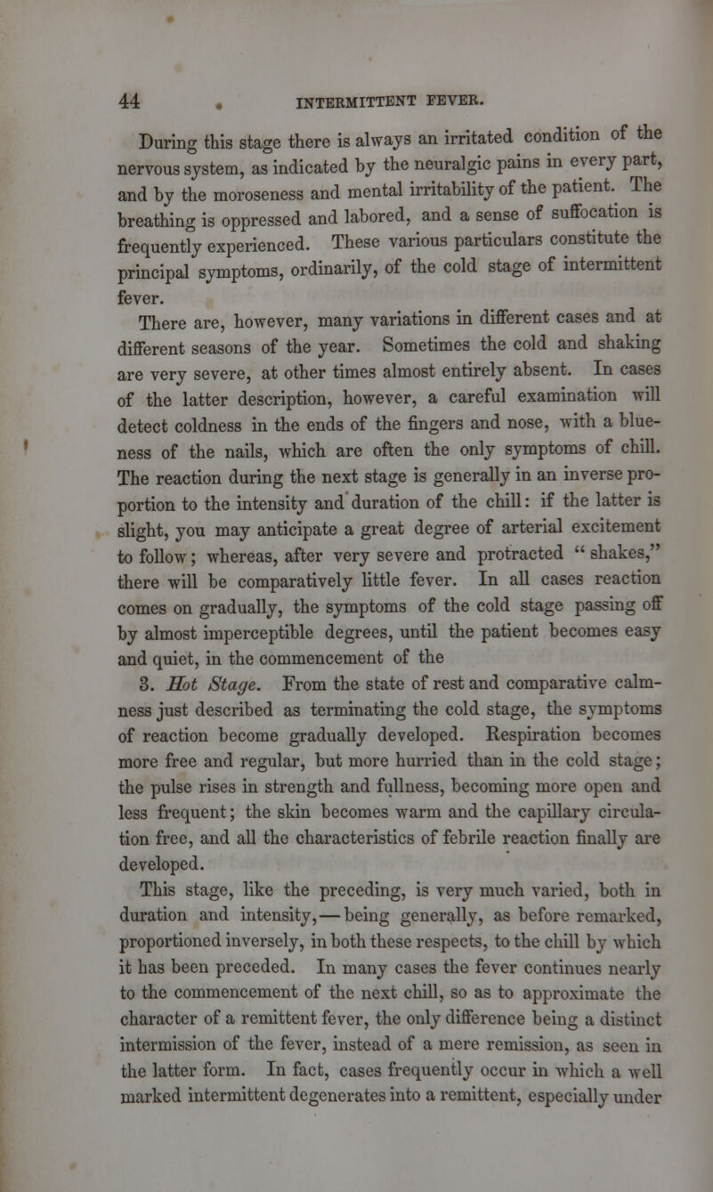 During this stage there is always an irritated condition of the nervous system, as indicated by the neuralgic pains in every part, and by the moroseness and mental irritability of the patient The breathing is oppressed and labored, and a sense of suffocation is frequently experienced. These various particulars constitute the principal symptoms, ordinarily, of the cold stage of intermittent fever. There are, however, many variations in different cases and at different seasons of the year. Sometimes the cold and shaking are very severe, at other times almost entirely absent. In cases of the latter description, however, a careful examination will detect coldness in the ends of the fingers and nose, with a blue- ness of the nails, which are often the only symptoms of chill. The reaction during the next stage is generally in an inverse pro- portion to the intensity and duration of the chill: if the latter is slight, you may anticipate a great degree of arterial excitement to follow; whereas, after very severe and protracted  shakes, there will be comparatively little fever. In all cases reaction comes on gradually, the symptoms of the cold stage passing off by almost imperceptible degrees, until the patient becomes easy and quiet, in the commencement of the 3. Hot Stage. From the state of rest and comparative calm- ness just described as terminating the cold stage, the symptoms of reaction become gradually developed. Respiration becomes more free and regular, but more hurried than in the cold stage; the pulse rises in strength and fullness, becoming more open and less frequent; the skin becomes warm and the capillary circula- tion free, and all the characteristics of febrile reaction finally are developed. This stage, like the preceding, is very much varied, both in duration and intensity, — being generally, as before remarked, proportioned inversely, in both these respects, to the chill by which it has been preceded. In many cases the fever continues nearly to the commencement of the next chill, so as to approximate the character of a remittent fever, the only difference being a distinct intermission of the fever, instead of a mere remission, as seen in the latter form. In fact, cases frequently occur in which a well marked intermittent degenerates into a remittent, especially under