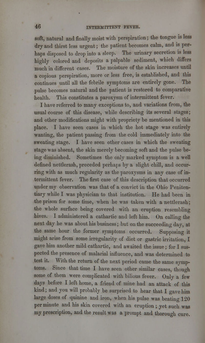 soft, natural and finally moist with perspiration; the tongue is less dry and thirst less urgent; the patient becomes calm, and is per- haps disposed to drop into a sleep. The urinary secretion is less highly colored and deposits a palpable sediment, which differs much in different cases. The moisture of the skin increases until a copious perspiration, more or less free, is established, and this continues until all the febrile symptoms are entirely gone. The pulse becomes natural and the patient is restored to comparative health. This constitutes a paroxysm of intermittent fever. I have referred to many exceptions to, and variations from, the usual course of this disease, while describing its several stages; and other modifications might with propriety be mentioned in this place. I have seen cases in which the hot stage was entirely wanting, the patient passing from the cold immediately into the sweating stage. I have seen other cases in which the sweating stage was absent, the skin merely becoming soft and the pulse be- ing diminished. Sometimes the only marked symptom is a well defined nettlerash, preceded perhaps by a slight chill, and occur- ring with as much regularity as the paroxysms in any case of in- termittent fever. The first case of this description that occurred under my observation was that of a convict in the Ohio Peniten- tiary while I was physician to that institution. He had been in the prison for some time, when he was taken with a nettlerash; the whole surface being covered with an eruption resembling hives. I administered a cathartic and left him. On calling the next day he was about his business; but on the succeeding day, at the same hour the former symptoms occurred. Supposing it might arise from some irregularity of diet or gastric irritation, I gave him another mild cathartic, and awaited the issue; for I sus- pected the presence of malarial influence, and was determined to test it. With the return of the next period came the same symp- toms. Since that time I have seen other similar cases, though some of them were complicated with bilious fever. Only a few days before I left home, a friend of mine had an attack of this kind; and you will probably be surprised to hear that I gave him large doses of quinine and iron, when his pulse was beating 120 per minute and his skin covered with an eruption ; yet such was my prescription, and the result was a prompt and thorough cure.