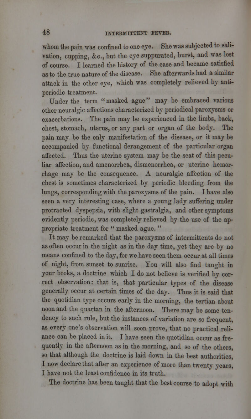 whom the pain was confined to one eye. She was subjected to sali- vation, cupping, &c, but the eye suppurated, burst, and was lost of course. I learned the history of the case and became satisfied as to the true nature of the disease. She afterwards had a similar attack in the other eye, which was completely relieved by anti- periodic treatment. Under the term  masked ague may be embraced various other neuralgic affections characterized by periodical paroxysms or exacerbations. The pain may be experienced in the limbs, back, chest, stomach, uterus, or any part or organ of the body. The pain may be the only manifestation of the disease, or it may be accompanied by functional derangement of the particular organ affected. Thus the uterine system may be the seat of this pecu- liar affection, and amenorrhea, dismenorrhea, or uterine hemor- rhage may be the consequence. A neuralgic affection of the chest is sometimes characterized by periodic bleeding from the lungs, corresponding with the paroxysms of the pain. I have also seen a very interesting case, where a young lady suffering under protracted dyspepsia, with slight gastralgia, and other symptoms evidently periodic, was completely relieved by the use of the ap- propriate treatment for  masked ague.  It may be remarked that the paroxysms of intermittents do not as often occur in the night as in the day time, yet they are by no means confined to the day, for we have seen them occur at all times of night, from sunset to sunrise. You will also find taught in your books, a doctrine which I do not believe is verified by cor- rect observation: that is, that particular types of the disease generally occur at certain times of the day. Thus it is said that the quotidian type occurs early in the morning, the tertian about noon and the quartan in the afternoon. There may be some ten- dency to such rule, but the instances of variation are so frequent, as every one's observation will soon prove, that no practical reli- ance can be placed in it. I have seen the quotidian occur as fre- quently in the afternoon as in the morning, and so of the others, so that although the doctrine is laid down in the best authorities, I now declare that after an experience of more than twenty years, I have not the least confidence in its truth. The doctrine has been taught that the best course to adopt with