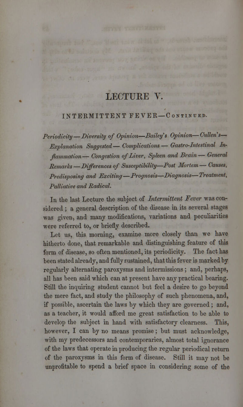 LECTURE Y. INTERMITTENT FEVER—C ontinued. Periodicity — Diversity of Opinion—Bailey's Opinion—Cullen's— Explanation Suggested— Complications—Gastro-Intestinal In- flammation— Congestion of Liver, Spleen and Brain— General Remarks — Differences of Susceptibility—Post Mortem— Causes, Predisposing and Exciting—Prognosis—Diagnosis— Treatment, Palliative and Radical. In the last Lecture the subject of Intermittent Fever was con- sidered ; a general description of the disease in its several stages was given, and many modifications, variations and peculiarities were referred to, or briefly described. Let us, this morning, examine more closely than we have hitherto done, that remarkable and distinguishing feature of this form of disease, so often mentioned, its periodicity. The fact has been stated already, and fully sustained, that this fever is marked by regularly alternating paroxysms and intermissions ; and, perhaps, all has been said which can at present have any practical bearing. Still the inquiring student cannot but feel a desire to go beyond the mere fact, and study the philosophy of such phenomena, and, if possible, ascertain the laws by which they are governed; and, as a teacher, it would afford me great satisfaction to be able to develop the subject in hand with satisfactory clearness. This, however, I can by no means promise; but must acknowledge, with my predecessors and contemporaries, almost total ignorance of the laws that operate in producing the regular periodical return of the paroxysms in this form of disease. Still it may not be unprofitable to spend a brief space in considering some of the