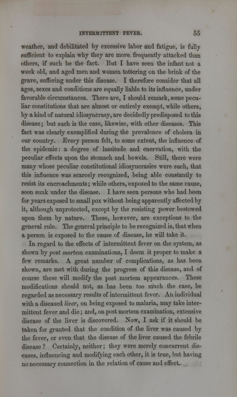 weather, and debilitated by excessive labor and fatigue, is fully sufficient to explain why they are more frequently attacked than others, if such be the fact. But I have seen the infant not a week old, and aged men and women tottering on the brink of the grave, suffering under this disease. I therefore consider that all ages, sexes and conditions are equally liable to its influence, under favorable circumstances. There are, I should remark, some pecu- liar constitutions that are almost or entirely exempt, while others, by a kind of natural idiosyncrasy, are decidedly predisposed to this disease; but such is the case, likewise, with other diseases. This fact was clearly exemplified during the prevalence of cholera in our country. Every person felt, to some extent, the influence of the epidemic: a degree of lassitude and enervation, with the peculiar effects upon the stomach and bowels. Still, there were many whose peculiar constitutional idiosyncrasies were such, that this influence was scarcely recognized, being able constantly to resist its encroachments; while others, exposed to the same cause, soon sunk under the disease. I have seen persons who had been for years exposed to small pox without being apparently affected by it, although unprotected, except by the resisting power bestowed upon them by nature. These, however, are exceptions to the general rule. The general principle to be recognized is, that when a person is exposed to the cause of disease, he will take it. In regard to the effects of intermittent fever on the system, as shown by post mortem examinations, I deem it proper to make a few remarks. A great number of complications, as has been shown, are met with during the progress of this disease, and of course these will modify the post mortem appearances. These modifications should not, as has been too much the case, be regarded as necessary results of intermittent fever. An individual with a diseased liver, on being exposed to malaria, may take inter- mittent fever and die; and, on post mortem examination, extensive disease of the liver is discovered. Now, I ask if it should be taken for granted that the condition of the liver was caused by the fever, or even that the disease of the liver caused the febrile disease ? Certainly, neither; they were merely concurrent dis- eases, influencing and modifying each other, it is true, but having no necessary connection in the relation of cause and effect.