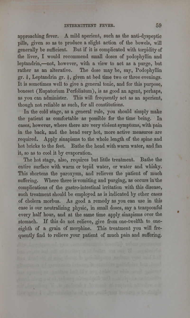 approaching fever. A mild aperient, such as the anti-dyspeptic pills, given so as to produce a slight action of the bowels, will generally be sufficient. But if it is complicated with torpidity of the liver, I would recommend small doses of podophyllin and leptandrin,—not, however, with a view to act as a purge, but rather as an alterative. The dose may be, say, Podophyllin gr. f, Leptandrin gr. £, given at bed time two or three evenings. It is sometimes well to give a general tonic, and for this purpose, boneset (Eupatorium Perfoliatum), is as good an agent, perhaps, as you can administer. This will frequently act as an aperient, though not reliable as such, for all constitutions. In the cold stage, as a general rule, you should simply make the patient as comfortable as possible for the time being. In cases, however, where there are very violent symptoms, with pain in the back, and the head very hot, more active measures are required. Apply sinapisms to the whole length of the spine and hot bricks to the feet. Bathe the head with warm water, and fan it, so as to cool it by evaporation. The hot stage, also, requires but little treatment. Bathe the entire surface with warm or tepid water, or water and whisky. This shortens the paroxysm, and relieves the patient of much suffering. Where there is vomiting and purging, as occurs in the complications of the gastro-intestinal irritation with this disease, such treatment should be employed as is indicated by other cases of cholera morbus. As good a remedy as you can use in this case is our neutralizing physic, in small doses, say a teaspoonful every half hour, and at the same time apply sinapisms over the stomach. If this do not relieve, give from one-twelfth to one- eighth of a grain of morphine. This treatment you will fre- quently find to relieve your patient of much pain and suffering.