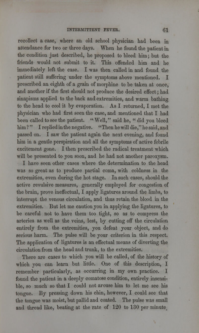 recollect a case, where an old school physician had been in attendance for two or three days. When he found the patient in the condition just described, he proposed to bleed him; but the friends would not submit to it. This offended him and he immediately left the case. I was then called in and found the patient still suffering under the symptoms above mentioned. I prescribed an eighth of a grain of morphine to be taken at once, and another if the first should not produce the desired effect; had sinapisms applied to the back and extremities, and warm bathing to the head to cool it by evaporation. As I returned, I met the physician who had first seen the case, and mentioned that I had been called to see the patient.  Well, said he,  did you bleed him? I replied in the negative. Then he will die, he said, and passed on. I saw the patient again the next evening, and found him in a gentle perspiration and all the symptoms of active febrile excitement gone. I then prescribed the radical treatment which will be presented to you soon, and he had not another paroxysm. I have seen other cases where the determination to the head was so great as to produce partial coma, with coldness in the extremities, even during the hot stage. In such cases, should the active revulsive measures, generally employed for congestion of the brain, prove ineffectual, I apply ligatures around the limbs, to interrupt the venous circulation, and thus retain the blood in the extremities. But let me caution you in applying the ligatures, to be careful not to have them too tight, so as to compress the arteries as well as the veins, lest, by cutting off the circulation entirely from the extremities, you defeat your object, and do serious harm. The pulse will be your criterion in this respect. The application of ligatures is an effectual means of diverting the circulation from the head and trunk, to the extremities. There are cases to which you will be called, of the history of which you can learn but little. One of this description, I remember particularly, as occurring in my own practice. I found the patient in a deeply comatose condition, entirely insensi- ble, so much so that I could not arouse him to let me see his tongue. By pressing down his chin, however, I could see that the tongue was moist, but pallid and coated. The pulse was small and thread like, beating at the rate of 120 to 130 per minute.