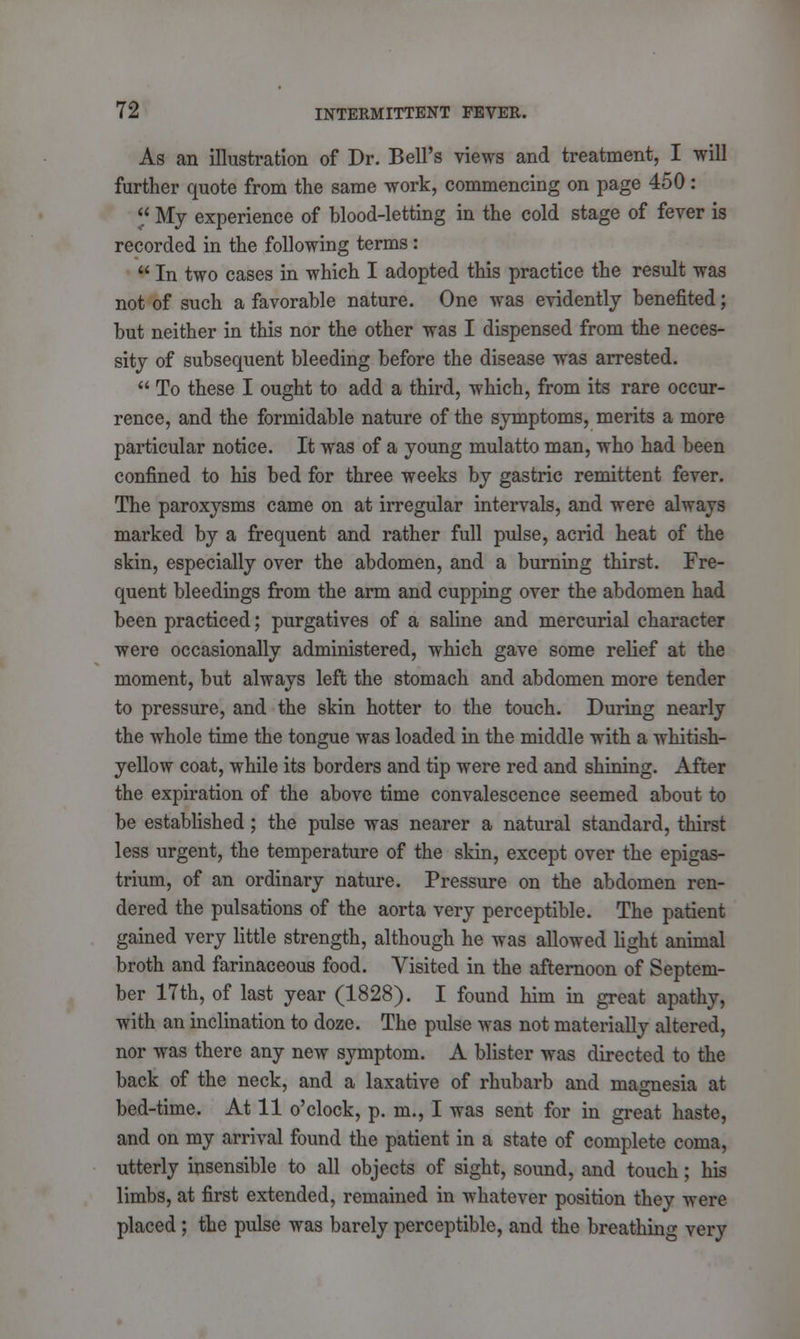 As an illustration of Dr. Bell's views and treatment, I will further quote from the same work, commencing on page 450:  My experience of blood-letting in the cold stage of fever is recorded in the following terms :  In two cases in which I adopted this practice the result was not of such a favorable nature. One was evidently benefited; but neither in this nor the other was I dispensed from the neces- sity of subsequent bleeding before the disease was arrested.  To these I ought to add a third, which, from its rare occur- rence, and the formidable nature of the symptoms, merits a more particular notice. It was of a young mulatto man, who had been confined to his bed for three weeks by gastric remittent fever. The paroxysms came on at irregular intervals, and were always marked by a frequent and rather full pulse, acrid heat of the skin, especially over the abdomen, and a burning thirst. Fre- quent bleedings from the arm and cupping over the abdomen had been practiced; purgatives of a saline and mercurial character were occasionally administered, which gave some relief at the moment, but always left the stomach and abdomen more tender to pressure, and the skin hotter to the touch. During nearly the whole time the tongue was loaded in the middle with a whitish- yellow coat, while its borders and tip were red and shining. After the expiration of the above time convalescence seemed about to be established; the pulse was nearer a natural standard, thirst less urgent, the temperature of the skin, except over the epigas- trium, of an ordinary nature. Pressure on the abdomen ren- dered the pulsations of the aorta very perceptible. The patient gained very little strength, although he was allowed light animal broth and farinaceous food. Visited in the afternoon of Septem- ber 17th, of last year (1828). I found him in great apathy, with an inclination to doze. The pulse was not materially altered, nor was there any new symptom. A blister was directed to the back of the neck, and a laxative of rhubarb and magnesia at bed-time. At 11 o'clock, p. m., I was sent for in great haste, and on my arrival found the patient in a state of complete coma, utterly insensible to all objects of sight, sound, and touch; his limbs, at first extended, remained in whatever position they were placed; the pulse was barely perceptible, and the breathing very