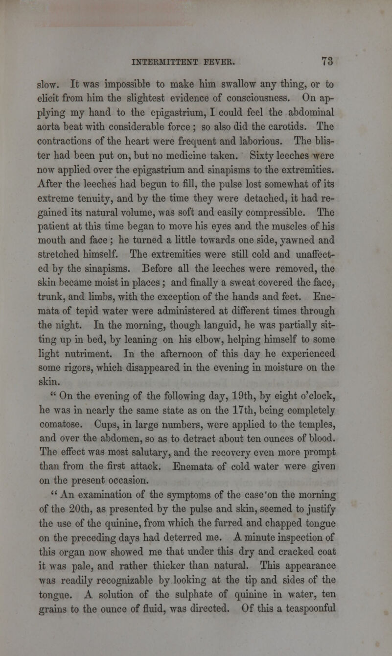 slow. It was impossible to make him swallow any thing, or to elicit from him the slightest evidence of consciousness. On ap- plying my hand to the epigastrium, I could feel the abdominal aorta beat with considerable force ; so also did the carotids. The contractions of the heart were frequent and laborious. The blis- ter had been put on, but no medicine taken. Sixty leeches were now applied over the epigastrium and sinapisms to the extremities. After the leeches had begun to fill, the pulse lost somewhat of its extreme tenuity, and by the time they were detached, it had re- gained its natural volume, was soft and easily compressible. The patient at this time began to move his eyes and the muscles of his mouth and face; he turned a little towards one side, yawned and stretched himself. The extremities were still cold and unaffect- ed by the sinapisms. Before all the leeches were removed, the skin became moist in places; and finally a sweat covered the face, trunk, and limbs, with the exception of the hands and feet. Ene- mata of tepid water were administered at different times through the night. In the morning, though languid, he was partially sit- ting up in bed, by leaning on his elbow, helping himself to some light nutriment. In the afternoon of this day he experienced some rigors, which disappeared in the evening in moisture on the skin.  On the evening of the following day, 19th, by eight o'clock, he was in nearly the same state as on the 17th, being completely comatose. Cups, in large numbers, were applied to the temples, and over the abdomen, so as to detract about ten ounces of blood. The effect was most salutary, and the recovery even more prompt than from the first attack. Enemata of cold water were given on the present occasion.  An examination of the symptoms of the case'on the morning of the 20th, as presented by the pulse and skin, seemed to justify the use of the quinine, from which the furred and chapped tongue on the preceding days had deterred me. A minute inspection of this organ now showed me that under this dry and cracked coat it was pale, and rather thicker than natural. This appearance was readily recognizable by looking at the tip and sides of the tongue. A solution of the sulphate of quinine in water, ten grains to the ounce of fluid, was directed. Of this a teaspoonful