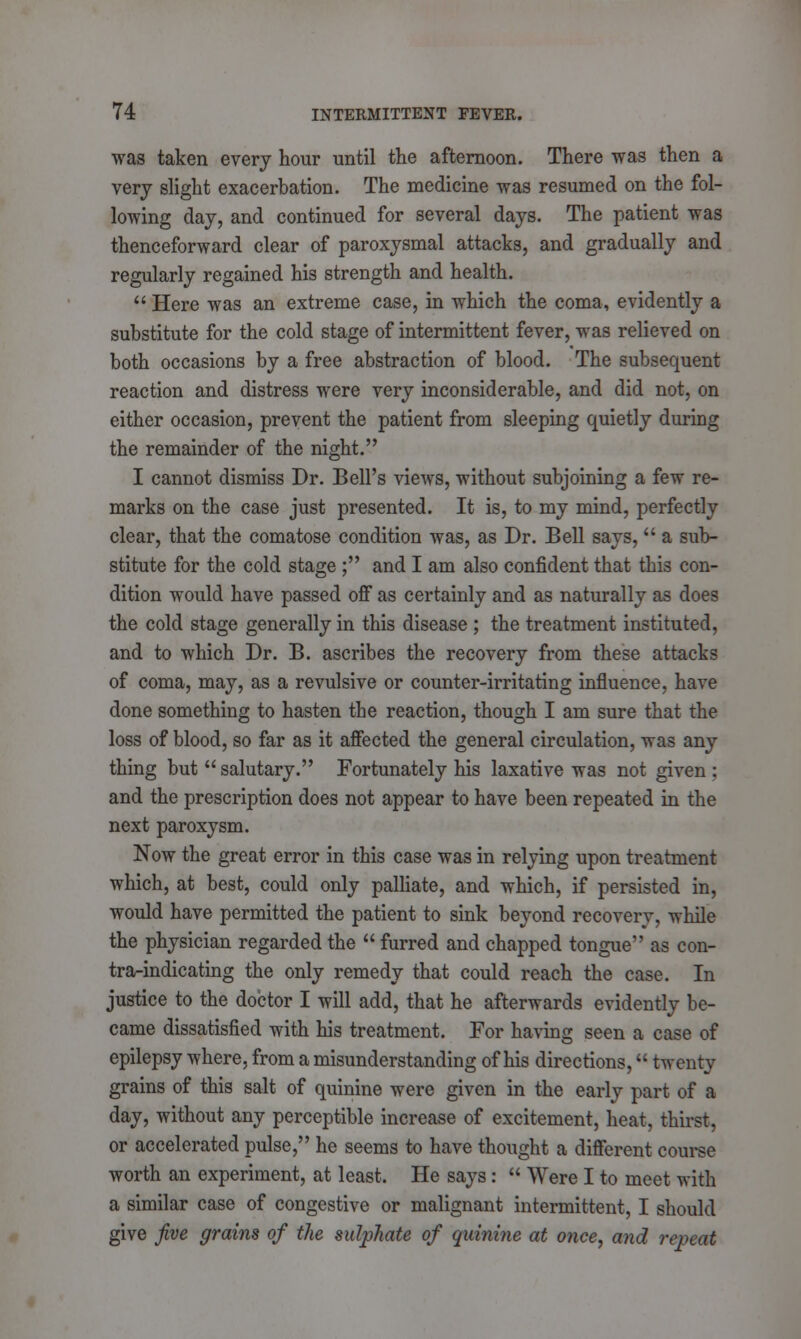 was taken every hour until the afternoon. There was then a very slight exacerbation. The medicine was resumed on the fol- lowing day, and continued for several days. The patient was thenceforward clear of paroxysmal attacks, and gradually and regularly regained his strength and health.  Here was an extreme case, in which the coma, evidently a substitute for the cold stage of intermittent fever, was relieved on both occasions by a free abstraction of blood. The subsequent reaction and distress were very inconsiderable, and did not, on either occasion, prevent the patient from sleeping quietly during the remainder of the night. I cannot dismiss Dr. Bell's views, without subjoining a few re- marks on the case just presented. It is, to my mind, perfectly clear, that the comatose condition was, as Dr. Bell says,  a sub- stitute for the cold stage ; and I am also confident that this con- dition would have passed off as certainly and as naturally as does the cold stage generally in this disease ; the treatment instituted, and to which Dr. B. ascribes the recovery from these attacks of coma, may, as a revulsive or counter-irritating influence, have done something to hasten the reaction, though I am sure that the loss of blood, so far as it affected the general circulation, was any thing but  salutary. Fortunately his laxative was not given : and the prescription does not appear to have been repeated in the next paroxysm. Now the great error in this case was in relying upon treatment which, at best, could only palliate, and which, if persisted in, would have permitted the patient to sink beyond recovery, while the physician regarded the  furred and chapped tongue as con- tra-indicating the only remedy that could reach the case. In justice to the doctor I will add, that he afterwards evidently be- came dissatisfied with his treatment. For having seen a case of epilepsy where, from a misunderstanding of his directions, twenty grains of this salt of quinine were given in the early part of a day, without any perceptible increase of excitement, heat, thirst, or accelerated pulse, he seems to have thought a different course worth an experiment, at least. He says:  Were I to meet with a similar case of congestive or malignant intermittent, I should give five grains of the sulphate of quinine at once, and repeat