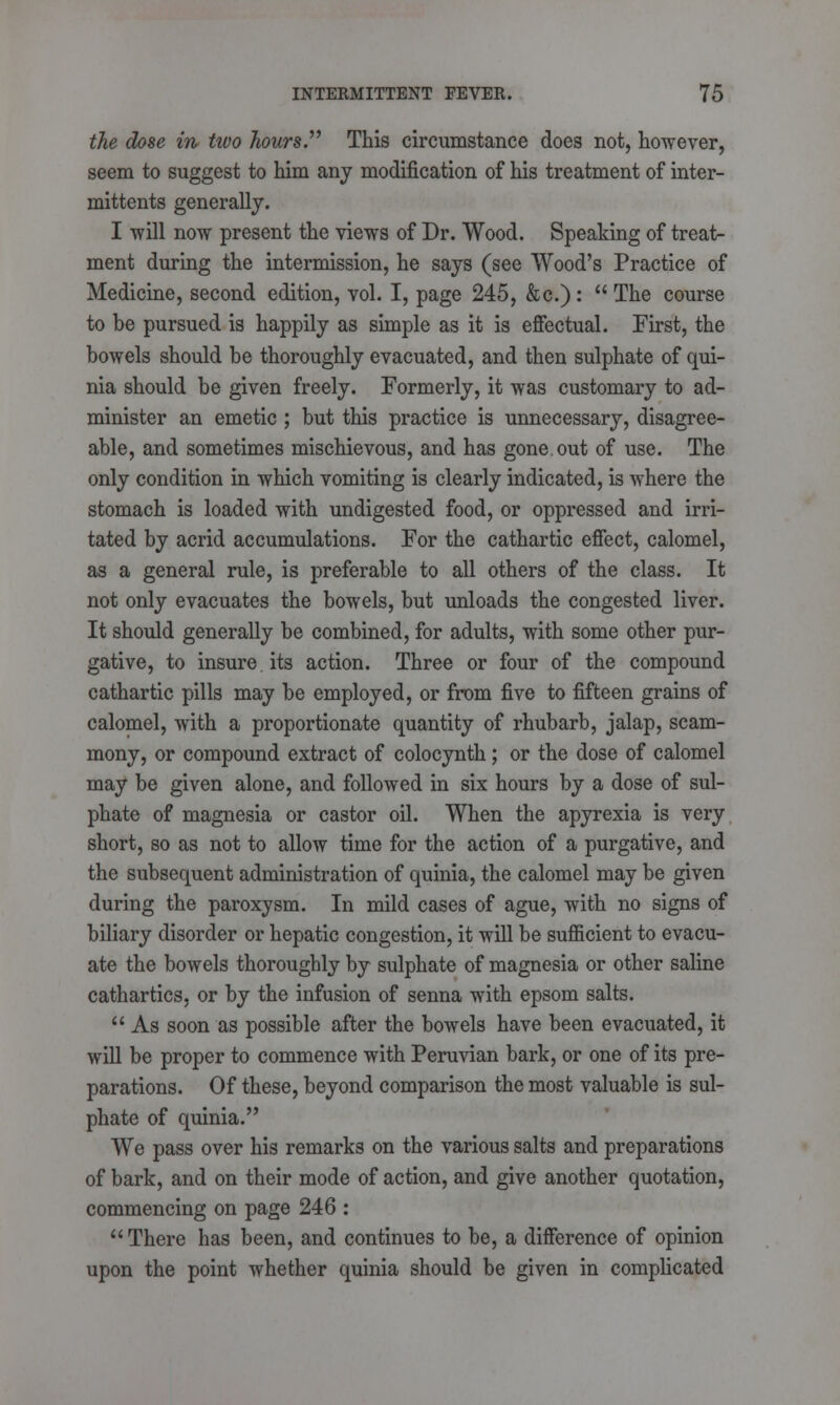 the dose in two hours This circumstance does not, however, seem to suggest to him any modification of his treatment of inter- mittents generally. I will now present the views of Dr. Wood. Speaking of treat- ment during the intermission, he says (see Wood's Practice of Medicine, second edition, vol. I, page 245, &c.):  The course to be pursued is happily as simple as it is effectual. First, the bowels should be thoroughly evacuated, and then sulphate of qui- nia should be given freely. Formerly, it was customary to ad- minister an emetic ; but this practice is unnecessary, disagree- able, and sometimes mischievous, and has gone.out of use. The only condition in which vomiting is clearly indicated, is where the stomach is loaded with undigested food, or oppressed and irri- tated by acrid accumulations. For the cathartic effect, calomel, as a general rule, is preferable to all others of the class. It not only evacuates the bowels, but unloads the congested liver. It should generally be combined, for adults, with some other pur- gative, to insure its action. Three or four of the compound cathartic pills may be employed, or from five to fifteen grains of calomel, with a proportionate quantity of rhubarb, jalap, scam- mony, or compound extract of colocynth; or the dose of calomel may be given alone, and followed in six hours by a dose of sul- phate of magnesia or castor oil. When the apyrexia is very short, so as not to allow time for the action of a purgative, and the subsequent administration of quinia, the calomel may be given during the paroxysm. In mild cases of ague, with no signs of biliary disorder or hepatic congestion, it will be sufficient to evacu- ate the bowels thoroughly by sulphate of magnesia or other saline cathartics, or by the infusion of senna with epsom salts.  As soon as possible after the bowels have been evacuated, it will be proper to commence with Peruvian bark, or one of its pre- parations. Of these, beyond comparison the most valuable is sul- phate of quinia. We pass over his remarks on the various salts and preparations of bark, and on their mode of action, and give another quotation, commencing on page 246 : There has been, and continues to be, a difference of opinion upon the point whether quinia should be given in complicated