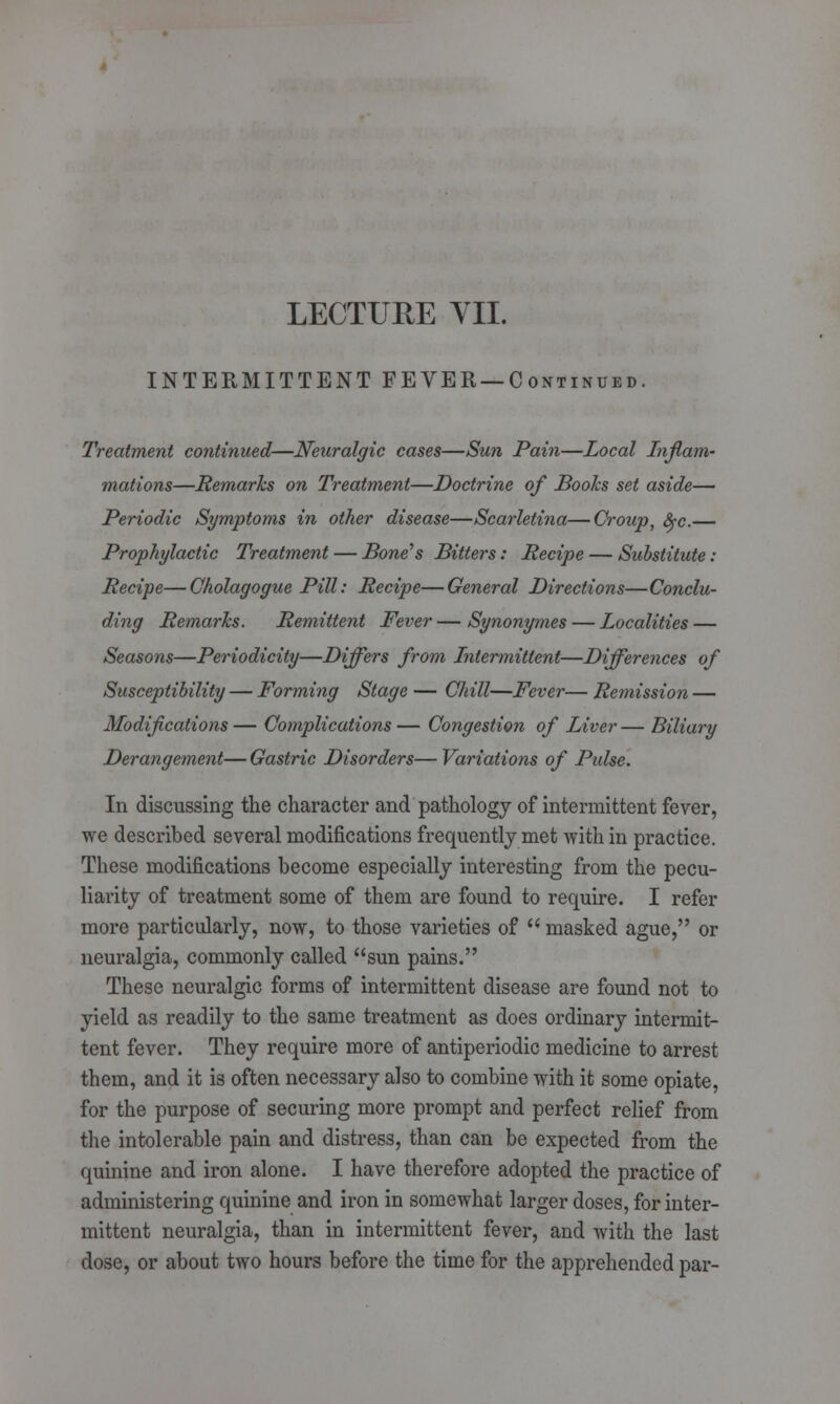 INTERMITTENT FEVER — C ontinued. Treatment continued—Neuralgic cases—Sun Pain—Local Inflam- mations—Remarks on Treatment—Doctrine of Boohs set aside— Periodic Symptoms in other disease—Scarletina—Group, fyc.— Prophylactic Treatment — Bone's Bitters: Recipe — Substitute: Recipe—Cholagogue Pill: Recipe—General Directions—Conclu- ding Remarks. Remittent Fever — Synonymes — Localities — Seasons—Periodicity—Differs from Intermittent—Differences of Susceptibility — Forming Stage — Chill—Fever— Remission — Modifications — Complications — Congestion of Liver — Biliary Derangement— Gastric Disorders— Variations of Pulse. In discussing the character and pathology of intermittent fever, we described several modifications frequently met with in practice. These modifications become especially interesting from the pecu- liarity of treatment some of them are found to require. I refer more particularly, now, to those varieties of  masked ague, or neuralgia, commonly called sun pains. These neuralgic forms of intermittent disease are found not to yield as readily to the same treatment as does ordinary intermit- tent fever. They require more of antiperiodic medicine to arrest them, and it is often necessary also to combine with it some opiate, for the purpose of securing more prompt and perfect relief from the intolerable pain and distress, than can be expected from the quinine and iron alone. I have therefore adopted the practice of administering quinine and iron in somewhat larger doses, for inter- mittent neuralgia, than in intermittent fever, and with the last dose, or about two hours before the time for the apprehended par-