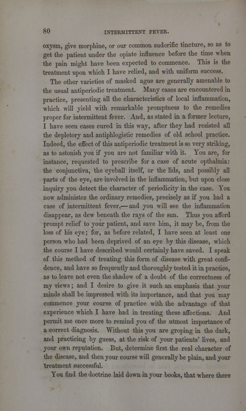 oxysm, give morphine, or our common sudorific tincture, so as to get the patient under the opiate influence before the time when the pain might have been expected to commence. This is the treatment upon which I have relied, and with uniform success. The other varieties of masked ague are generally amenable to the usual antiperiodic treatment. Many cases are encountered in practice, presenting all the characteristics of local inflammation, which will yield with remarkable promptness to the remedies proper for intermittent fever. And, as stated in a former lecture, I have seen cases cured in this way, after they had resisted all the depletory and antiphlogistic remedies of old school practice. Indeed, the effect of this antiperiodic treatment is so very striking, as to astonish you if you are not familiar with it. You are, for instance, requested to prescribe for a case of acute opthalmia: the conjunctiva, the eyeball itself, or the lids, and possibly all parts of the eye, are involved in the inflammation, but upon close inquiry you detect the character of periodicity in the case. You now administer the ordinary remedies, precisely as if you had a case of intermittent fever,— and you will see the inflammation disappear, as dew beneath the rays of the sun. Thus you afford prompt relief to your patient, and save him, it may be, from the loss of his eye; for, as before related, I have seen at least one person who had been deprived of an eye by this disease, which the course I have described would certainly have saved. I speak of this method of treating this form of disease with great confi- dence, and have so frequently and thoroughly tested it in practice, as to leave not even the shadow of a doubt of the correctness of my views; and I desire to give it such an emphasis that your minds shall be impressed with its importance, and that you may commence your course of practice with the advantage of that experience which I have had in treating these affections. And permit me once more to remind you of the utmost importance of a correct diagnosis. Without this you are groping in the dark, and practicing by guess, at the risk of your patients' lives, and your own reputation. But, determine first the real character of the disease, and then your course will generally be plain, and your treatment successful. You find the doctrine laid down in your books, that where there