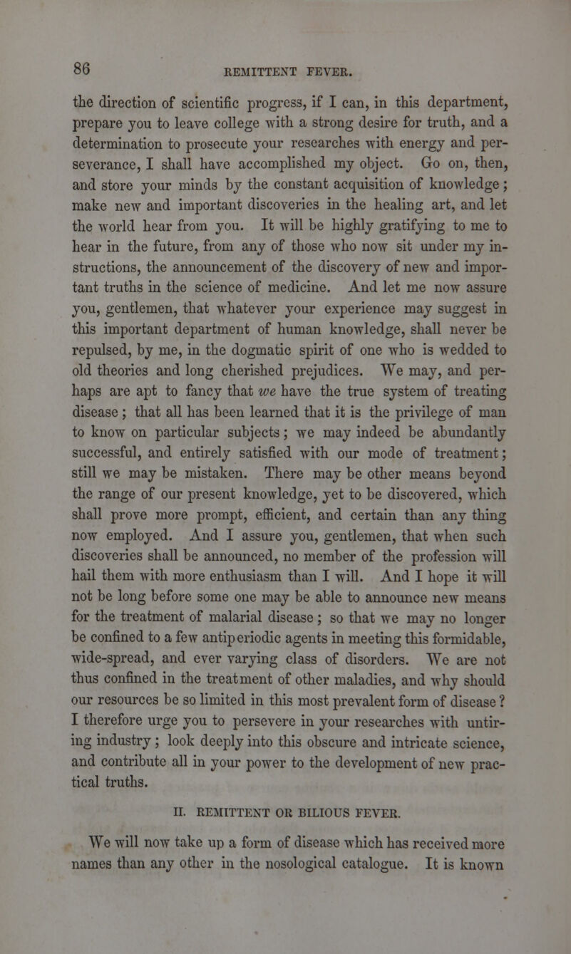 the direction of scientific progress, if I can, in this department, prepare you to leave college with a strong desire for truth, and a determination to prosecute your researches with energy and per- severance, I shall have accomplished my object. Go on, then, and store your minds by the constant acquisition of knowledge; make new and important discoveries in the healing art, and let the world hear from you. It will be highly gratifying to me to hear in the future, from any of those who now sit under my in- structions, the announcement of the discovery of new and impor- tant truths in the science of medicine. And let me now assure you, gentlemen, that whatever your experience may suggest in this important department of human knowledge, shall never be repulsed, by me, in the dogmatic spirit of one who is wedded to old theories and long cherished prejudices. We may, and per- haps are apt to fancy that we have the true system of treating disease ; that all has been learned that it is the privilege of man to know on particular subjects; we may indeed be abundantly successful, and entirely satisfied with our mode of treatment; still we may be mistaken. There may be other means beyond the range of our present knowledge, yet to be discovered, which shall prove more prompt, efficient, and certain than any thing now employed. And I assure you, gentlemen, that when such discoveries shall be announced, no member of the profession will hail them with more enthusiasm than I will. And I hope it will not be long before some one may be able to announce new means for the treatment of malarial disease; so that we may no longer be confined to a few antiperiodic agents in meeting this formidable, wide-spread, and ever varying class of disorders. We are not thus confined in the treatment of other maladies, and why should our resources be so limited in this most prevalent form of disease ? I therefore urge you to persevere in your researches with untir- ing industry; look deeply into this obscure and intricate science, and contribute all in your power to the development of new prac- tical truths. II. REMITTENT OR BILIOUS FEVER. We will now take up a form of disease which has received more names than any other in the nosological catalogue. It is known