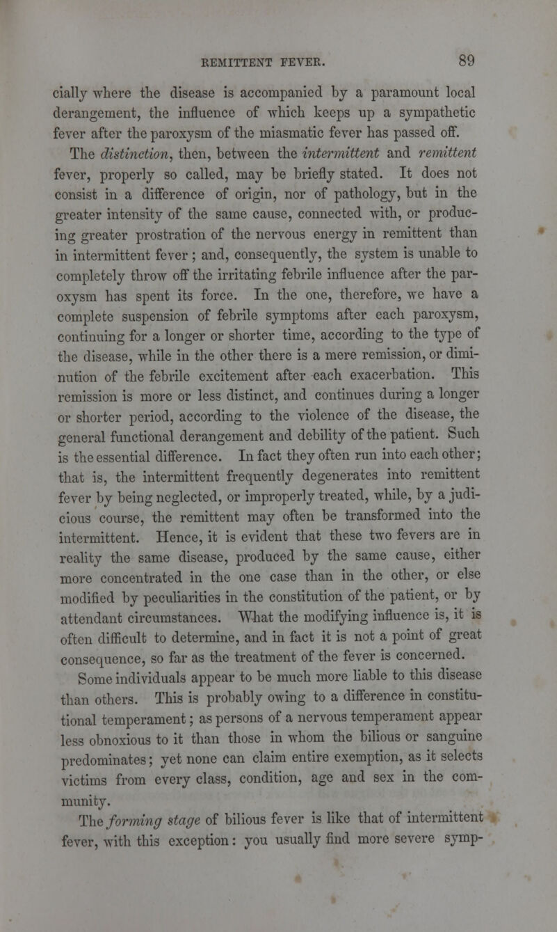 cially where the disease is accompanied by a paramount local derangement, the influence of which keeps up a sympathetic fever after the paroxysm of the miasmatic fever has passed off. The distinction, then, between the intermittent and remittent fever, properly so called, may be briefly stated. It does not consist in a difference of origin, nor of pathology, but in the greater intensity of the same cause, connected with, or produc- ing greater prostration of the nervous energy in remittent than in intermittent fever ; and, consequently, the system is unable to completely throw off the irritating febrile influence after the par- oxysm has spent its force. In the one, therefore, we have a complete suspension of febrile symptoms after each paroxysm, continuing for a longer or shorter time, according to the type of the disease, while in the other there is a mere remission, or dimi- nution of the febrile excitement after each exacerbation. This remission is more or less distinct, and continues during a longer or shorter period, according to the violence of the disease, the general functional derangement and debility of the patient. Such is the essential difference. In fact they often run into each other; that is, the intermittent frequently degenerates into remittent fever by being neglected, or improperly treated, while, by a judi- cious course, the remittent may often be transformed into the intermittent. Hence, it is evident that these two fevers are in reality the same disease, produced by the same cause, either more concentrated in the one case than in the other, or else modified by peculiarities in the constitution of the patient, or by attendant circumstances. What the modifying influence is, it is often difficult to determine, and in fact it is not a point of great consequence, so far as the treatment of the fever is concerned. Some individuals appear to be much more liable to this disease than others. This is probably owing to a difference in constitu- tional temperament; as persons of a nervous temperament appear less obnoxious to it than those in whom the bilious or sanguine predominates; yet none can claim entire exemption, as it selects victims from every class, condition, age and sex in the com- munity. The forming stage of bilious fever is like that of intermittent fever, with this exception: you usually find more severe symp-