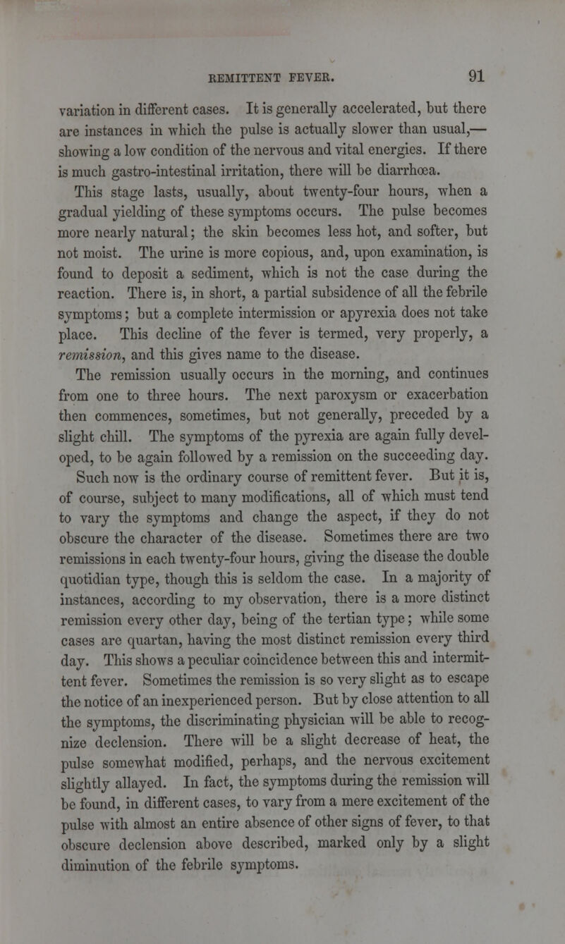 variation in different cases. It is generally accelerated, but there are instances in which the pulse is actually slower than usual,— showing a low condition of the nervous and vital energies. If there is much gastro-intestinal irritation, there will be diarrhoea. This stage lasts, usually, about twenty-four hours, when a gradual yielding of these symptoms occurs. The pulse becomes more nearly natural; the skin becomes less hot, and softer, but not moist. The urine is more copious, and, upon examination, is found to deposit a sediment, which is not the case during the reaction. There is, in short, a partial subsidence of all the febrile symptoms; but a complete intermission or apyrexia does not take place. This decline of the fever is termed, very properly, a remission, and this gives name to the disease. The remission usually occurs in the morning, and continues from one to three hours. The next paroxysm or exacerbation then commences, sometimes, but not generally, preceded by a slight chill. The symptoms of the pyrexia are again fully devel- oped, to be again followed by a remission on the succeeding day. Such now is the ordinary course of remittent fever. But it is, of course, subject to many modifications, all of which must tend to vary the symptoms and change the aspect, if they do not obscure the character of the disease. Sometimes there are two remissions in each twenty-four hours, giving the disease the double quotidian type, though this is seldom the case. In a majority of instances, according to my observation, there is a more distinct remission every other day, being of the tertian type; while some cases are quartan, having the most distinct remission every third day. This shows a peculiar coincidence between this and intermit- tent fever. Sometimes the remission is so very slight as to escape the notice of an inexperienced person. But by close attention to all the symptoms, the discriminating physician will be able to recog- nize declension. There will be a slight decrease of heat, the pulse somewhat modified, perhaps, and the nervous excitement slightly allayed. In fact, the symptoms during the remission will be found, in different cases, to vary from a mere excitement of the pulse with almost an entire absence of other signs of fever, to that obscure declension above described, marked only by a slight diminution of the febrile symptoms.