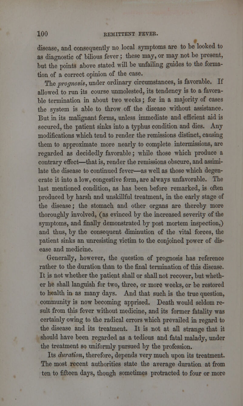 disease, and consequently no local symptoms are to be looked to as diagnostic of bilious fever; these may, or may not be present, but the points above stated will be unfailing guides to the forma- tion of a correct opinion of the case. The prognosis, under ordinary circumstances, is favorable. If allowed to run its course unmolested, its tendency is to a favora- ble termination in about two weeks; for in a majority of cases the system is able to throw off the disease without assistance. But in its malignant forms, unless immediate and efficient aid is secured, the patient sinks into a typhus condition and dies. Any modifications which tend to render the remissions distinct, causing them to approximate more nearly to complete intermissions, are regarded as decidedly favorable; while those which produce a contrary effect—that is, render the remissions obscure, and assimi- late the disease to continued fever—as well as those which degen- erate it into a low, congestive form, are always unfavorable. The last mentioned condition, as has been before remarked, is often produced by harsh and unskillful treatment, in the early stage of the disease; the stomach and other organs are thereby more thoroughly involved, (as evinced by the increased severity of the symptoms, and finally demonstrated by post mortem inspection,) and thus, by the consequent diminution of the vital forces, the patient sinks an unresisting victim to the conjoined power of dis- ease and medicine. Generally, however, the question of prognosis has reference rather to the duration than to the final termination of this disease. It is not whether the patient shall or shall not recover, but wheth- er he shall languish for two, three, or more weeks, or be restored to health in as many days. And that such is the true question, community is now becoming apprised. Death would seldom re- sult from this fever without medicine, and its former fatality was certainly owing to the radical errors which prevailed in regard to the disease and its treatment. It is not at all strange that it should have been regarded as a tedious and fatal malady, under the treatment so uniformly pursued by the profession. Its duration, therefore, depends very much upon its treatment. The most recent authorities state the average duration at from ten to fifteen days, though sometimes protracted to four or more