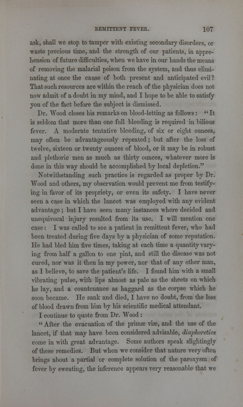 ask, shall we stop to tamper with existing secondary disorders, or waste precious time, and the strength of our patients, in appre- hension of future difficulties, when we have in our hands the means of removing the malarial poison from the system, and thus elimi- nating at once the cause of both present and anticipated evil ? That such resources are within the reach of the physician does not now admit of a doubt in my mind, and I hope to be able to satisfy you of the fact before the subject is dismissed. Dr. Wood closes his remarks on blood-letting as follows: It is seldom that more than one full bleeding is required in bilious fever. A moderate tentative bleeding, of six or eight ounces, may often be advantageously repeated; but after the loss of twelve, sixteen or twenty ounces of blood, or it may be in robust and plethoric men as much as thirty ounces, whatever more is done in this way should be accomplished by local depletion. Notwithstanding such practice is regarded as proper by Dr. Wood and others, my observation would prevent me from testify- ing in favor of its propriety, or even its safety. I have never seen a case in which the lancet was employed with any evident advantage ; but I have seen many instances where decided and unequivocal injury resulted from its use. I will mention one case : I was called to see a patient in remittent fever, who had been treated during five days by a physician of some reputation. He had bled him five times, taking at each time a quantity vary- ing from half a gallon to one pint, and still the disease was not cured, nor was it then in my power, nor that of any other man, as I believe, to save the patient's life. I found him with a small vibrating pulse, with lips almost as pale as the sheets on which he lay, and a countenance as haggard as the corpse which he soon became. He sank and died, I have no doubt, from the loss of blood drawn from him by his scientific medical attendant. I continue to quote from Dr. Wood:  After the evacuation of the primae viae, and the use of the lancet, if that may have been considered advisable, diaphoretics come in with great advantage. Some authors speak slightingly of these remedies. But when we consider that nature very often brings about a partial or complete solution of the paroxysm of fever by sweating, the inference appears very reasonable that we