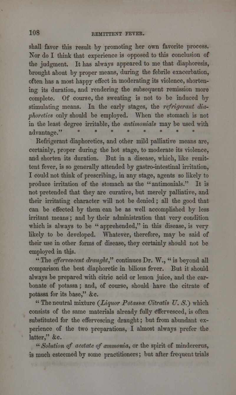 shall favor this result by promoting her own favorite process. Nor do I think that experience is opposed to this conclusion of the judgment. It has always appeared to me that diaphoresis, brought about by proper means, during the febrile exacerbation, often has a most happy effect in moderating its violence, shorten- ing its duration, and rendering the subsequent remission more complete. Of course, the sweating is not to be induced by stimulating means. In the early stages, the refrigerant dia- phoretics only should be employed. When the stomach is not in the least degree irritable, the antimonials may be used with advantage. * Refrigerant diaphoretics, and other mild palliative means are, certainly, proper during the hot stage, to moderate its violence, and shorten its duration. But in a disease, which, like remit- tent fever, is so generally attended by gastro-intestinal irritation, I could not think of prescribing, in any stage, agents so likely to produce irritation of the stomach as the antimonials. It is not pretended that they are curative, but merely palliative, and their irritating character will not be denied; all the good that can be effected by them can be as well accomplished by less irritant means; and by their administration that very condition which is always to be  apprehended, in this disease, is very likely to be developed. Whatever, therefore, may be said of their use in other forms of disease, they certainly should not be employed in this.  The effervescent draught continues Br. W.,  is beyond all comparison the best diaphoretic in bilious fever. But it should always be prepared with citric acid or lemon juice, and the car- bonate of potassa; and, of course, should have the citrate of potassa for its base, &c.  The neutral mixture (Liquor Potassa; Citratis TJ. $.) which consists of the same materials already fully effervesced, is often substituted for the effervescing draught; but from abundant ex- perience of the two preparations, I almost always prefer the latter, &c.  Solution of acetate of ammonia, or the spirit of mindererus, is much esteemed by some practitioners; but after frequent trials