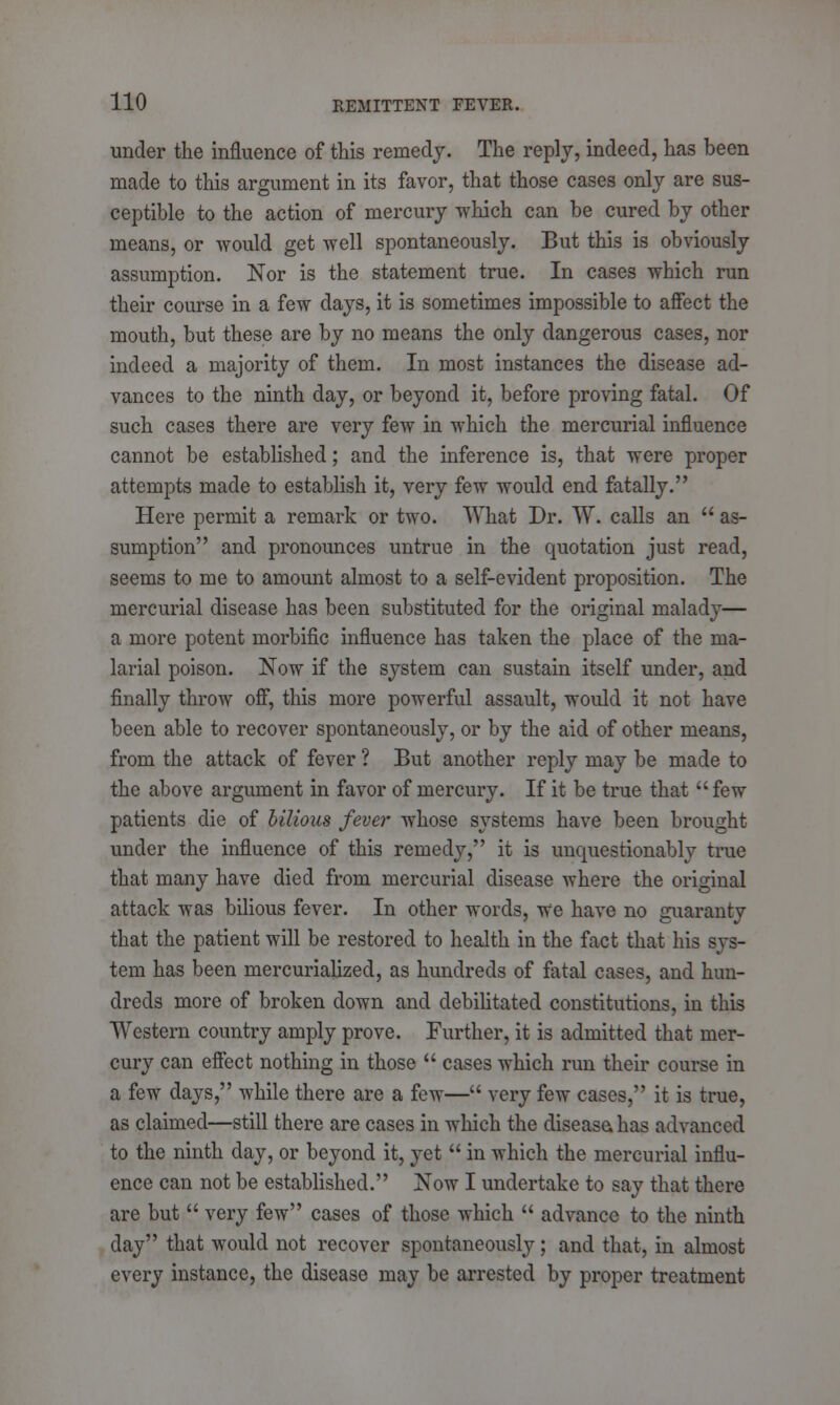 under the influence of this remedy. The reply, indeed, has been made to this argument in its favor, that those cases only are sus- ceptible to the action of mercury which can be cured by other means, or would get well spontaneously. But this is obviously assumption. Nor is the statement true. In cases which run their course in a few days, it is sometimes impossible to affect the mouth, but these are by no means the only dangerous cases, nor indeed a majority of them. In most instances the disease ad- vances to the ninth day, or beyond it, before proving fatal. Of such cases there are very few in which the mercurial influence cannot be established; and the inference is, that were proper attempts made to establish it, very few would end fatally. Here permit a remark or two. What Dr. W. calls an  as- sumption and pronounces untrue in the quotation just read, seems to me to amount almost to a self-evident proposition. The mercurial disease has been substituted for the original malady— a more potent morbific influence has taken the place of the ma- larial poison. Now if the system can sustain itself under, and finally throw off, this more powerful assault, would it not have been able to recover spontaneously, or by the aid of other means, from the attack of fever ? But another reply may be made to the above argument in favor of mercury. If it be true that few patients die of bilious fever whose systems have been brought under the influence of this remedy, it is unquestionably true that many have died from mercurial disease where the original attack was bilious fever. In other words, we have no guaranty that the patient will be restored to health in the fact that his sys- tem has been mercurialized, as hundreds of fatal cases, and hun- dreds more of broken down and debilitated constitutions, in this Western country amply prove. Further, it is admitted that mer- cury can effect nothing in those  cases which run their course in a few days, while there are a few— very few cases, it is true, as claimed—still there are cases in which the disease, has advanced to the ninth day, or beyond it, yet  in which the mercurial influ- ence can not be established. Now I undertake to say that there are but  very few cases of those which  advance to the ninth day that would not recover spontaneously; and that, in almost every instance, the disease may be arrested by proper treatment