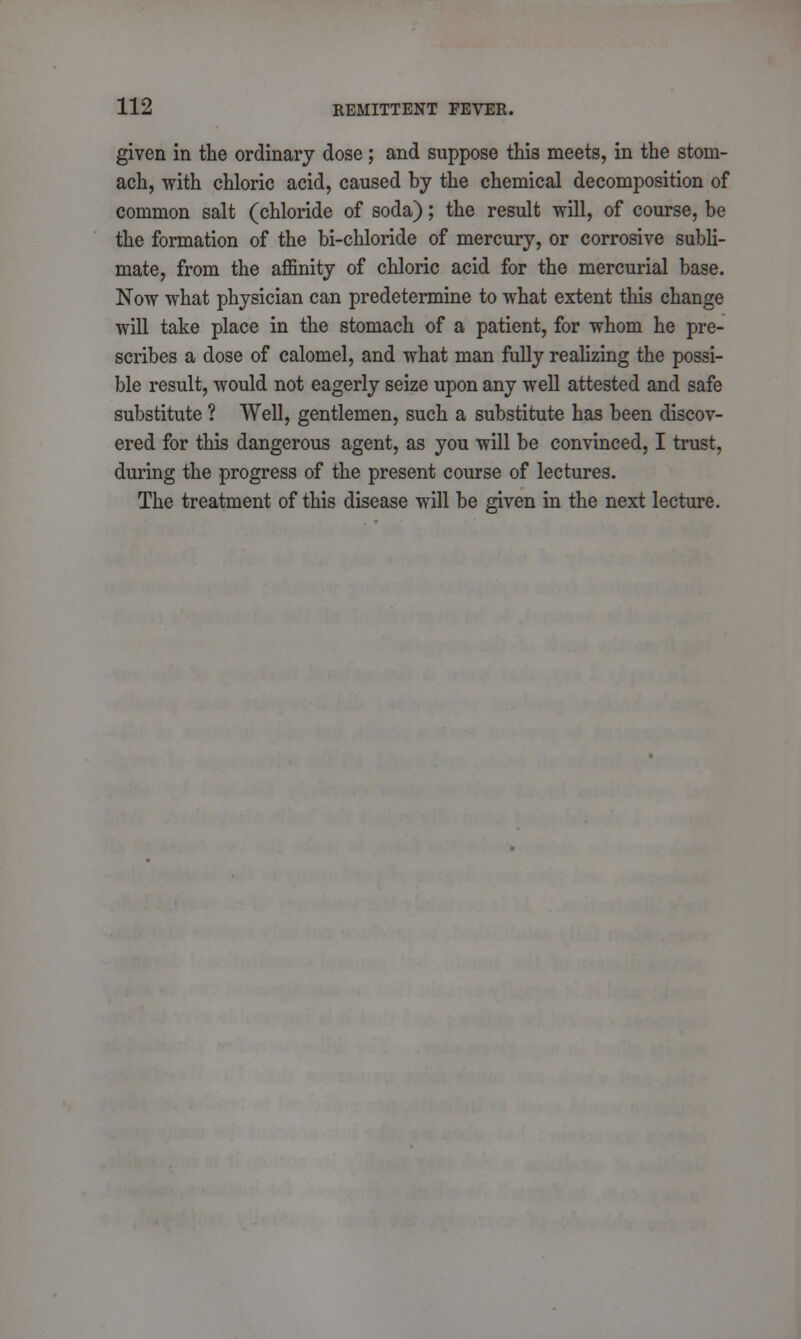 given in the ordinary dose; and suppose this meets, in the stom- ach, with chloric acid, caused by the chemical decomposition of common salt (chloride of soda); the result will, of course, be the formation of the bi-chloride of mercury, or corrosive subli- mate, from the affinity of chloric acid for the mercurial base. Now what physician can predetermine to what extent this change will take place in the stomach of a patient, for whom he pre- scribes a dose of calomel, and what man fully realizing the possi- ble result, would not eagerly seize upon any well attested and safe substitute ? Well, gentlemen, such a substitute has been discov- ered for this dangerous agent, as you will be convinced, I trust, during the progress of the present course of lectures. The treatment of this disease will be given in the next lecture.