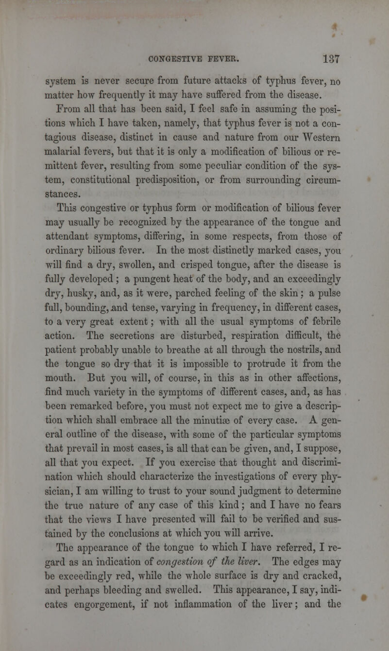 system is never secure from future attacks of typhus fever, no matter how frequently it may have suffered from the disease. From all that has been said, I feel safe in assuming the posi- tions which I have taken, namely, that typhus fever is not a con- tagious disease, distinct in cause and nature from our Western malarial fevers, but that it is only a modification of bilious or re- mittent fever, resulting from some peculiar condition of the sys- tem, constitutional predisposition, or from surrounding circum- stances. This congestive or typhus form or modification of bilious fever may usually be recognized by the appearance of the tongue and attendant symptoms, differing, in some respects, from those of ordinary bilious fever. In the most distinctly marked cases, you will find a dry, swollen, and crisped tongue, after the disease is fully developed ; a pungent heat of the body, and an exceedingly dry, husky, and, as it were, parched feeling of the skin: a pulse full, bounding, xmd tense, varying in frequency, in different cases, to a very great extent; with all the usual symptoms of febrile action. The secretions are disturbed, respiration difficult, the patient probably unable to breathe at all through the nostrils, and the tongue so dry that it is impossible to protrude it from the mouth. But you will, of course, in this as in other affections, find much variety in the symptoms of different cases, and, as has been remarked before, you must not expect me to give a descrip- tion which shall embrace all the minutiae of every case. A gen- eral outline of the disease, with some of the particular symptoms that prevail in most cases, is all that can be given, and, I suppose, all that you expect. If you exercise that thought and discrimi- nation which should characterize the investigations of every phy- sician, I am willing to trust to your sound judgment to determine the true nature of any case of this kind; and I have no fears that the views I have presented will fail to be verified and sus- tained by the conclusions at which you will arrive. The appearance of the tongue to which I have referred, I re- gard as an indication of congestion of the liver. The edges may be exceedingly red, while the whole surface is dry and cracked, and perhaps bleeding and swelled. This appearance, I say, indi- cates engorgement, if not inflammation of the liver; and the