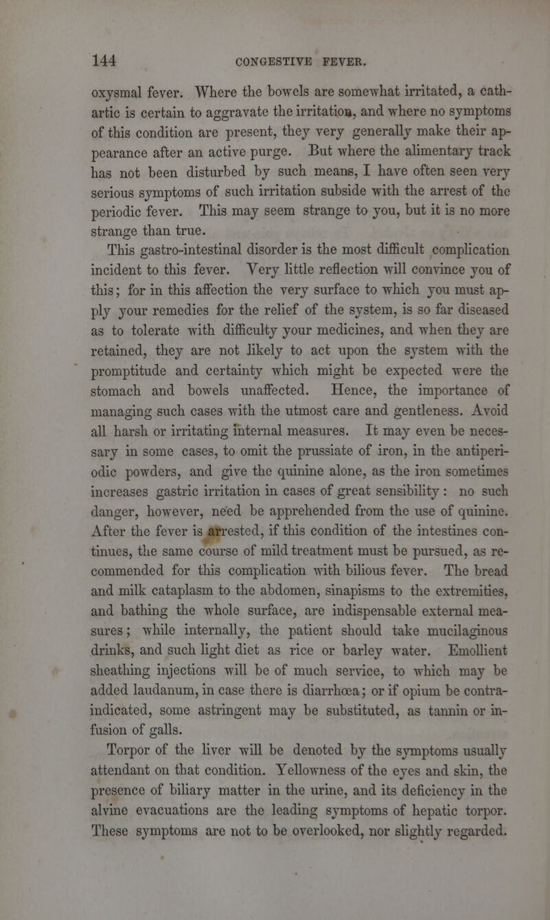 oxjsmal fever. Where the bowels are somewhat irritated, a cath- artic is certain to aggravate the irritation, and where no symptoms of this condition are present, they very generally make their ap- pearance after an active purge. But where the alimentary track has not been disturbed by such means, I have often seen very serious symptoms of such irritation subside with the arrest of the periodic fever. This may seem strange to you, but it is no more strange than true. This gastro-intestinal disorder is the most difficult complication incident to this fever. Very little reflection will convince you of this; for in this affection the very surface to which you must ap- ply your remedies for the relief of the system, is so far diseased as to tolerate with difficulty your medicines, and when they are retained, they are not likely to act upon the system with the promptitude and certainty which might be expected were the stomach and bowels unaffected. Hence, the importance of managing such cases with the utmost care and gentleness. Avoid all harsh or irritating internal measures. It may even be neces- sary in some cases, to omit the prussiate of iron, in the antiperi- odic powders, and give the quinine alone, as the iron sometimes increases gastric irritation in cases of great sensibility : no such danger, however, need be apprehended from the use of quinine. After the fever is arrested, if this condition of the intestines con- tinues, the same course of mild treatment must be pursued, as re- commended for this complication with bilious fever. The bread and milk cataplasm to the abdomen, sinapisms to the extremities, and bathing the whole surface, are indispensable external mea- sures ; while internally, the patient should take mucilaginous drinks, and such light diet as rice or barley water. Emollient sheathing injections will be of much service, to which may be added laudanum, in case there is diarrhoea; or if opium be contra- indicated, some astringent may be substituted, as tannin or in- fusion of galls. Torpor of the liver will be denoted by the symptoms usually attendant on that condition. Yellowness of the eyes and skin, the presence of biliary matter in the urine, and its deficiency in the alvine evacuations are the leading symptoms of hepatic torpor. These symptoms are not to be overlooked, nor slightly regarded.