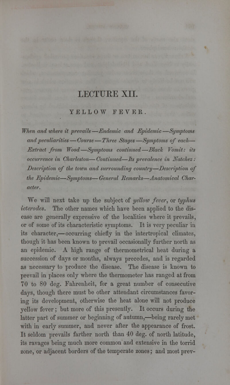 LECTURE XII. YELLOW FEVER. When and where it prevails —Endemic and Epidemic —Symptoms and peculiarities — Course — Three Stages—Symptoms of each— Extract from Wood—Symptoms continued—Black Vomit: its occurrence in Charleston— Continued—Its prevalence in Natchez: Description of the town and surrounding country—Description of the Epidemic—Symptoms—General Remarks—Anatomical Char- acter. We will next take up the subject of yelloiv fever, or typhus icterodes. The other names which have been applied to the dis- ease are generally expressive of the localities where it prevails, or of some of its characteristic symptoms. It is very peculiar in its character,— occurring chiefly in the intertropical climates, though it has been known to prevail occasionally further north as an epidemic. A high range of thermometrical heat during a succession of days or months, always precedes, and is regarded as necessary to produce the disease. The disease is known to prevail in places only where the thermometer has ranged at from 70 to 80 deg. Fahrenheit, for a great number of consecutive days, though there must be other attendant circumstances favor- ing its development, otherwise the heat alone will not produce yellow fever; but more of this presently. It occurs during the latter part of summer or beginning of autumn,—being rarely met with in early summer, and never after the appearance of frost. It seldom prevails farther north than 40 deg. of north latitude, its ravages being much more common and extensive in the torrid zone, or adjacent borders of the temperate zones; and most prev-