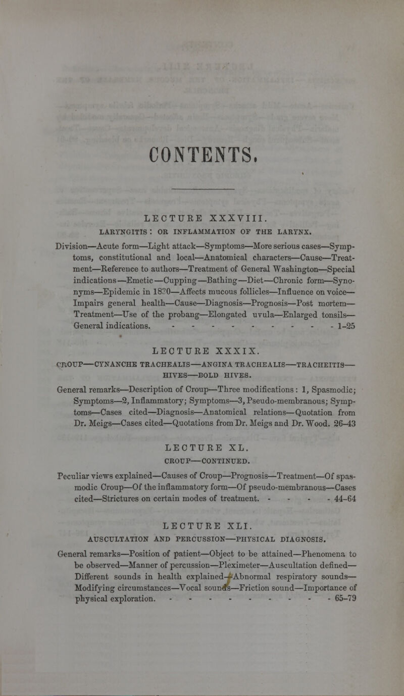 CONTENTS, LECTURE XXXVIII. LARYNGITIS I OR INFLAMMATION OF THE LARYNX. Division—Acute form—Light attack—Symptoms—More serious cases—Symp- toms, constitutional and local—Anatomical characters—Cause—Treat- ment—Reference to authors—Treatment of General Washington—Special indications—Emetic—Cupping—Bathing—Diet—Chronic form—Syno- nyms—Epidemic in 1830—Affects mucous follicles—Influence on voice— Impairs general health—Cause—Diagnosis—Prognosis—Post mortem— Treatment—Use of the probang—Elongated uvula—Enlarged tonsils— General indications. 1-25 LECTURE XXXIX. cTlOUP CYNANCHE TRACHEALIS ANGINA TRACHEALIS TRACHEITIS HIVES BOLD HIVES. General remarks—Description of Croup—Three modifications : I, Spasmodic; Symptoms—2, Inflammatory; Symptoms—3, Pseudo-membranous; Symp- toms—Cases cited—Diagnosis—Anatomical relations—Quotation from Dr. Meigs—Cases cited—Quotations from Dr. Meigs and Dr. Wood. 26-43 LECTURE XL. CROUP CONTINUED. Peculiar views explained—Causes of Croup—Prognosis—Treatment—Of spas- modic Croup—Of the inflammatory form—Of pseudo-membranous—Cases cited—Strictures on certain modes of treatment. - 44-64 LECTURE XLI. AUSCULTATION AND PERCUSSION PHYSICAL DIAGNOSIS. General remarks—Position of patient—Object to be attained—Phenomena to be observed—Manner of percussion—Pleximeter—Auscultation defined— Different sounds in health explained-iAbnormal respiratory sounds— Modifying circumstances—Vocal sounds—Friction sound—Importance of physical exploration. 65-79