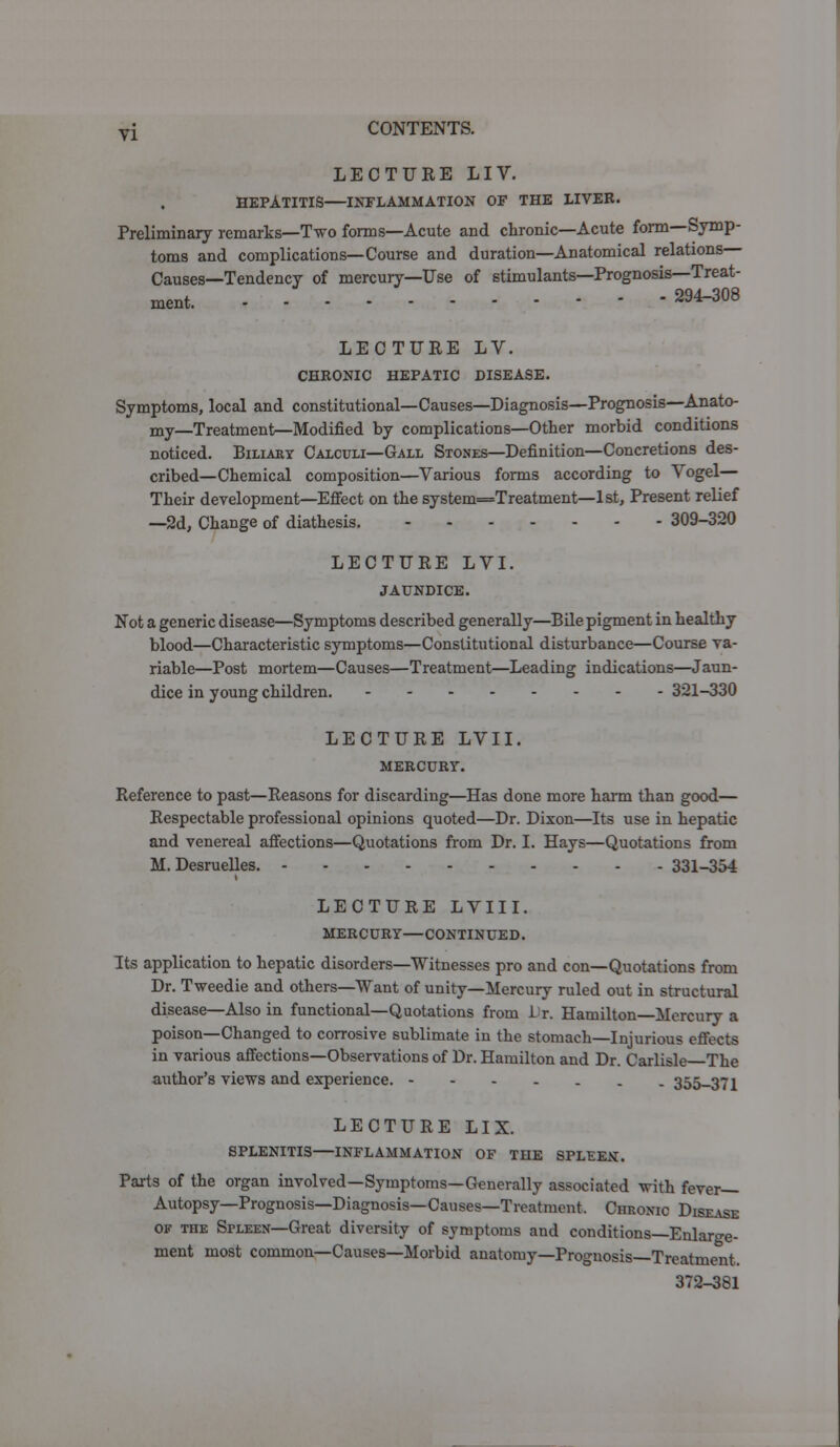 LECTURE LIV. HEPATITIS—INFLAMMATION OF THE LIVER. Preliminary remarks—Two forms—Acute and chronic—Acute form—Symp- toms and complications—Course and duration—Anatomical relations Causes—Tendency of mercury—Use of stimulants—Prognosis—Treat- ment. 294-308 LECTURE LV. CHRONIC HEPATIC DISEASE. Symptoms, local and constitutional—Causes—Diagnosis—Prognosis—Anato- my—Treatment^Modified by complications—Other morbid conditions noticed. Biliary Calculi—Gall Stones—Definition—Concretions des- cribed—Chemical composition—Various forms according to Vogel— Their development—Effect on the system=Treatment—1st, Present relief —2d, Change of diathesis. 309-320 LECTURE LVI. JAUNDICE. Not a generic disease—Symptoms described generally—Bile pigment in healthy blood—Characteristic symptoms—Constitutional disturbance—Course va- riable—Post mortem—Causes—Treatment—Leading indications—Jaun- dice in young children. 321-330 LECTURE LVII. MERCURY. Reference to past—Reasons for discarding—Has done more harm than good— Respectable professional opinions quoted—Dr. Dixon—Its use in hepatic and venereal affections—Quotations from Dr. I. Hays—Quotations from M. Desruelles. 331-354 LECTURE LVIII. MERCURY—CONTINUED. Its application to hepatic disorders—Witnesses pro and con—Quotations from Dr. Tweedie and others—Want of unity—Mercury ruled out in structural disease—Also in functional—Quotations from L'r. Hamilton Mercury a poison—Changed to corrosive sublimate in the stomach—Injurious effects in various affections—Observations of Dr. Hamilton and Dr. Carlisle The author's views and experience. 355-371 LECTURE LIX. SPLENITIS—INFLAMMATION OF THE SPLEEN. Parts of the organ involved—Symptoms—Generally associated with fever- Autopsy—Prognosis—Diagnosis—Causes—Treatment. Chronic Disease of the Spleen—Great diversity of symptoms and conditions—Enlarge- ment most common—Causes—Morbid anatomy—Prognosis—Treatment. 372-381