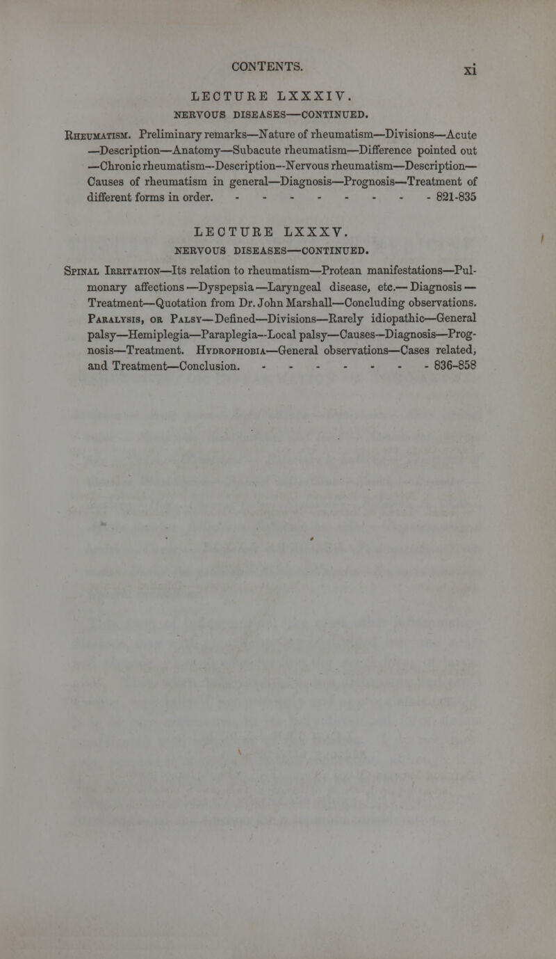 LECTURE LXXXIV. NERVOUS DISEASES—CONTINUED. Rheumatism. Preliminary remarks—Nature of rheumatism—Divisions—Acute —Description—Anatomy—Subacute rheumatism—Difference pointed out —Chronic rheumatism—Description—Nervous rheumatism—Description— Causes of rheumatism in general—Diagnosis—Prognosis—Treatment of different forms in order. 821-835 LECTURE LXXXV. NERVOUS DISEASES—CONTINUED. Spinal Irritation—Its relation to rheumatism—Protean manifestations—Pul- monary affections—Dyspepsia—Laryngeal disease, etc.— Diagnosis — Treatment—Quotation from Dr. John Marshall—Concluding observations. Paralysis, or Palsy—Defined—Divisions—Rarely idiopathic—General palsy—Hemiplegia—Paraplegia—Local palsy—Causes—Diagnosis—Prog- nosis—Treatment. Hydrophobia—General observations—Cases related, and Treatment—Conclusion. 836-858