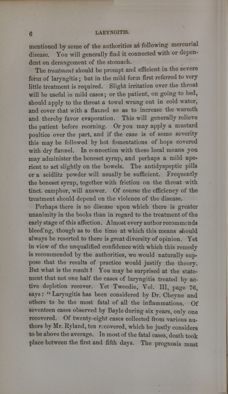 mentioned by some of the authorities as following mercurial disease. You will generally find it connected with or depen- dent on derangement of the stomach. The treatment should be prompt and efficient in the severe form of laryngitis ; but in the mild form first referred to very little treatment is required. Slight irritation over the throat will be useful in mild cases; or the patient, on going to bed, should apply to the throat a towel wrung out in cold water, and cover that with a flannel so as to increase the warmth and thereby favor evaporation. This will generally relieve the patient before morning. Or you may apply a mustard poultice over the part, and if the case is of some severity this may be followed by hot fomentations of hops covered with dry flannel. In connection with these local means you may administer the boneset syrup, and perhaps a mild ape- rient to act slightly on the bowels. The antidyspeptic pills or a seidlitz powder will usually be sufficient. Frequently the boneset syrup, together with friction on the throat with tinct. camphor, will answer. Of course the efficiency of the treatment should depend on the violence of the disease. Perhaps there is no disease upon which there is greater unanimity in the books than in regard to the treatment of the early stage of this affection. Almost every author recommends bleeding, though as to the time at which this means should always be resorted to there is great diversity of opinion. Yet in view of the unqualified confidence with which this remedy is recommended by the authorities, we would naturally sup- pose that the results of practice would justify the theory. But what is the result ? You may be surprised at the state- ment that not one half the cases of laryngitis treated bv ac- tive depletion recover. Yet Tweedie, Vol. Ill, page 76, says:  Laryngitis has been considered by Dr. Cheyne and others to be the most fatal of all the inflammations. Of seventeen cases observed by Bayle during six years, only one recovered. Of twenty-eight cases collected from various au- thors by Mr. Ryland, ten recovered, which he justly considers to be above the average. In most of the fatal cases, death took place between the first and fifth days. The prognosis must