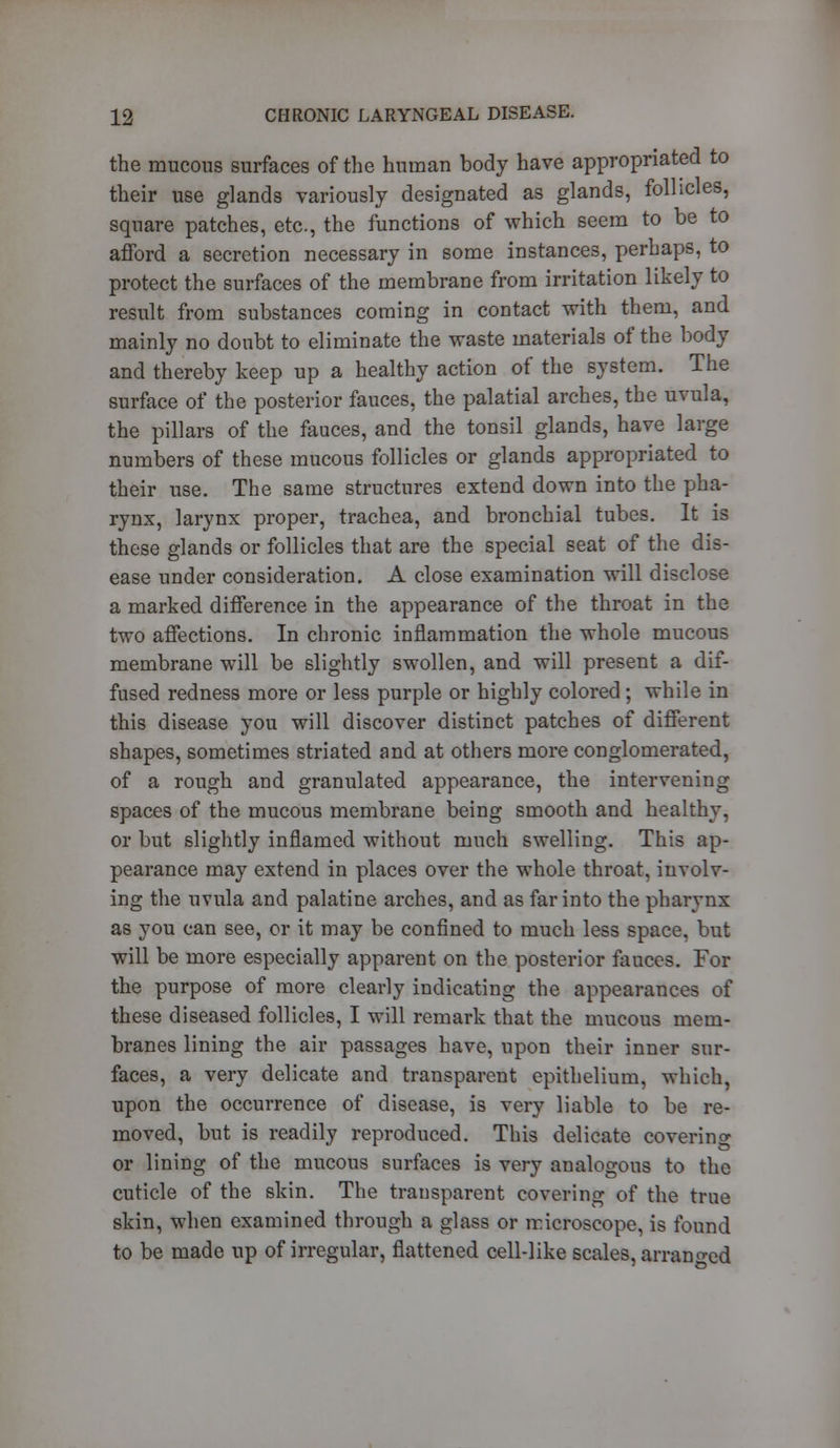 the mucous surfaces of the human body have appropriated to their use glands variously designated as glands, follicles, square patches, etc., the functions of which seem to be to afford a secretion necessary in some instances, perhaps, to protect the surfaces of the membrane from irritation likely to result from substances coming in contact with them, and mainly no doubt to eliminate the waste materials of the body and thereby keep up a healthy action of the system. The surface of the posterior fauces, the palatial arches, the uvula, the pillars of the fauces, and the tonsil glands, have large numbers of these mucous follicles or glands appropriated to their use. The same structures extend down into the pha- rynx, larynx proper, trachea, and bronchial tubes. It is these glands or follicles that are the special seat of the dis- ease under consideration. A close examination will disclose a marked difference in the appearance of the throat in the two affections. In chronic inflammation the whole mucous membrane will be slightly swollen, and will present a dif- fused redness more or less purple or highly colored; while in this disease you will discover distinct patches of different shapes, sometimes striated and at others more conglomerated, of a rough and granulated appearance, the intervening spaces of the mucous membrane being smooth and healthy. or but slightly inflamed without much swelling. This ap- pearance may extend in places over the whole throat, involv- ing the uvula and palatine arches, and as far into the pharynx as you can see, or it may be confined to much less space, but will be more especially apparent on the posterior fauces. For the purpose of more clearly indicating the appearances of these diseased follicles, I will remark that the mucous mem- branes lining the air passages have, upon their inner sur- faces, a very delicate and transparent epithelium, which, upon the occurrence of disease, is very liable to be re- moved, but is readily reproduced. This delicate covering or lining of the mucous surfaces is very analogous to the cuticle of the skin. The transparent covering of the true skin, when examined through a glass or microscope, is found to be made up of irregular, flattened cell-like scales, arranged