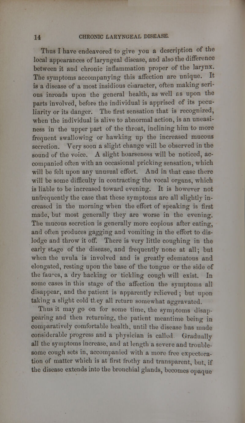 Thus I have endeavored to give you a description of the local appearances of laryngeal disease, and also the difference between it and chronic inflammation proper of the larynx. The symptoms accompanying this affection are unique. It is a disease of a most insidious character, often making seri- ous inroads upon the general health, as well ss upon the parts involved, before the individual is apprised of its pecu- liarity or its danger. The first sensation that is recognized, when the individual is alive to abnormal action, is an uneasi- ness in the upper part of the throat, inclining him to more frequent swallowing or hawking up the increased mucous secretion. Very soon a slight change will be observed in the sound of the voice. A slight hoarseness will be noticed, ac- companied often with an occasional pricking sensation, which will be felt upon any unusual effort. And in that case there will be some difficulty in contracting the vocal organs, which is liable to be increased toward evening. It is however not unfrequently the case that these symptoms are all slightly in- creased in the morning when the effort of speaking is first made, but most generally they are worse in the evening. The mucous secretion is generally more copious after eating, and often produces gagging and vomiting in the effort to dis- lodge and throw it off. There is very little coughing in the early stage of the disease, and frequently none at all; but when the uvula is involved and is greatly edematous and elongated, resting upon the base of the tongue or the side of the fauces, a dry hacking or tickling cough will exist. In some cases in this stage of the affection the symptoms all disappear, and the patient is apparently relieved ; but upon taking a slight cold they all return somewhat aggravated. Thus it may go on for some time, the symptoms disap- pearing and then returning, the patient meantime being in comparatively comfortable health, until the disease has made considerable progress and a physician is called Gradually all the symptoms increase, and at length a severe and trouble- some cough sets in, accompanied with a more free expectora- tion of matter which is at first frothy and transparent, but if the disease extends into the bronchial glands, becomes opaque