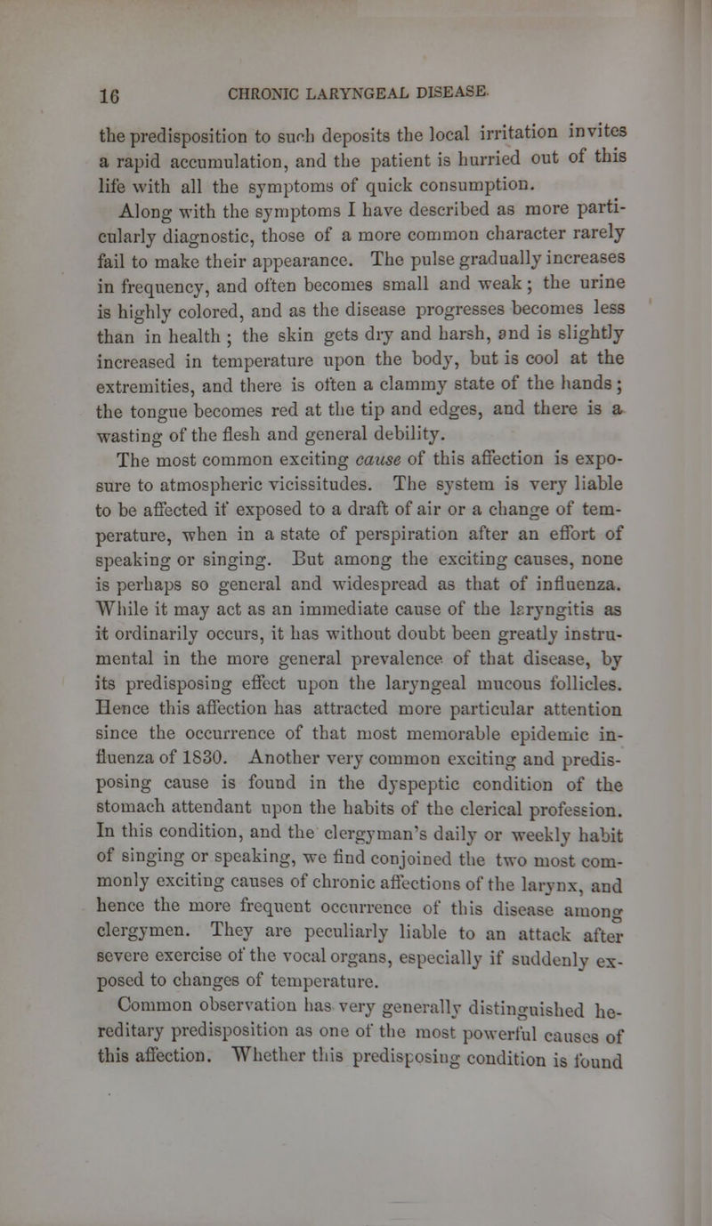 the predisposition to Bach deposits the local irritation invites a rapid accumulation, and the patient is hurried out of this life with all the symptoms of quick consumption. Along with the symptoms I have described as more parti- cularly diagnostic, those of a more common character rarely fail to make their appearance. The pulse gradually increases in frequency, and often becomes small and weak ; the urine is highly colored, and as the disease progresses becomes less than in health ; the skin gets dry and harsh, and is slightly increased in temperature upon the body, but is cool at the extremities, and there is often a clammy state of the hands; the tongue becomes red at the tip and edges, and there is a wasting of the flesh and general debility. The most common exciting cause of this affection is expo- sure to atmospheric vicissitudes. The system is very liable to be affected if exposed to a draft of air or a change of tem- perature, when in a state of perspiration after an effort of speaking or singing. But among the exciting causes, none is perhaps so general and widespread as that of influenza. While it may act as an immediate cause of the lsryngitis as it ordinarily occurs, it has without doubt been greatly instru- mental in the more general prevalence of that disease, by its predisposing effect upon the laryngeal mucous follicles. Hence this affection has attracted more particular attention since the occurrence of that most memorable epidemic in- fluenza of 1830. Another very common exciting and predis- posing cause is found in the dyspeptic condition of the stomach attendant upon the habits of the clerical profession. In this condition, and the clergyman's daily or weekly habit of singing or speaking, we find conjoined the two most com- monly exciting causes of chronic affections of the larynx, and hence the more frequent occurrence of this disease anion a- clergymen. They are peculiarly liable to an attack after severe exercise of the vocal organs, especially if suddenly ex- posed to changes of temperature. Common observation has very generally distinguished he- reditary predisposition as one of the most powerful causes of this affection. Whether this predisposing condition is found