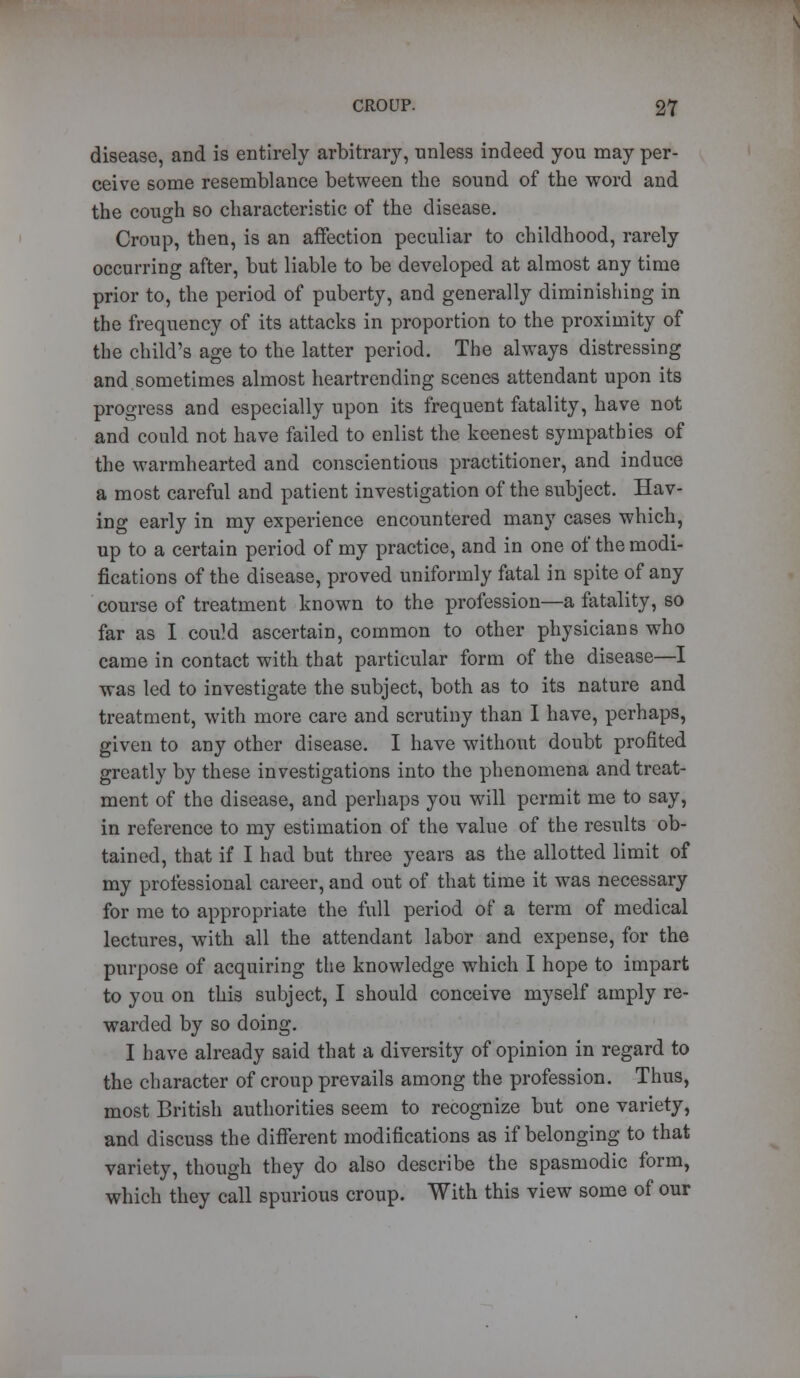 disease, and is entirely arbitrary, unless indeed you may per- ceive some resemblance between the sound of the word and the cough so characteristic of the disease. Croup, then, is an affection peculiar to childhood, rarely occurring after, but liable to be developed at almost any time prior to, the period of puberty, and generally diminishing in the frequency of its attacks in proportion to the proximity of the child's age to the latter period. The always distressing and sometimes almost heartrending scenes attendant upon its progress and especially upon its frequent fatality, have not and could not have failed to enlist the keenest sympathies of the warmhearted and conscientious practitioner, and induce a most careful and patient investigation of the subject. Hav- ing early in my experience encountered many cases which, up to a certain period of my practice, and in one of the modi- fications of the disease, proved uniformly fatal in spite of any course of treatment known to the profession—a fatality, so far as I could ascertain, common to other physicians who came in contact with that particular form of the disease—I was led to investigate the subject, both as to its nature and treatment, with more care and scrutiny than I have, perhaps, given to any other disease. I have without doubt profited greatly by these investigations into the phenomena and treat- ment of the disease, and perhaps you will permit me to say, in reference to my estimation of the value of the results ob- tained, that if I had but three years as the allotted limit of my professional career, and out of that time it was necessary for me to appropriate the full period of a term of medical lectures, with all the attendant labor and expense, for the purpose of acquiring the knowledge which I hope to impart to you on this subject, I should conceive myself amply re- warded by so doing. I have already said that a diversity of opinion in regard to the character of croup prevails among the profession. Thus, most British authorities seem to recognize but one variety, and discuss the different modifications as if belonging to that variety, though they do also describe the spasmodic form, which they call spurious croup. With this view some of our