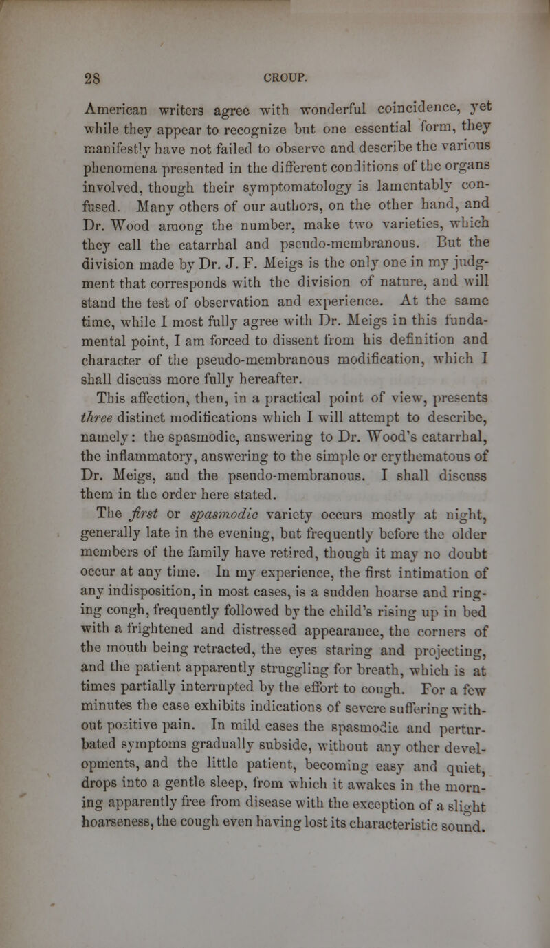 American writers agree with wonderful coincidence, yet while they appear to recognize but one essential form, they manifestly have not failed to observe and describe the various phenomena presented in the different conditions of the organs involved, though their symptomatology is lamentably con- fused. Many others of our authors, on the other hand, and Dr. Wood among the number, make two varieties, which they call the catarrhal and pseudo-membranous. But the division made by Dr. J. F. Meigs is the only one in my judg- ment that corresponds with the division of nature, and will stand the test of observation and experience. At the same time, while I most fully agree with Dr. Meigs in this funda- mental point, I am forced to dissent from his definition and character of the pseudo-membranous modification, which I shall discuss more fully hereafter. This affection, then, in a practical point of view, presents three distinct modifications which I will attempt to describe, namely: the spasmodic, answering to Dr. Wood's catarrhal, the inflammatory, answering to the simple or erythematous of Dr. Meigs, and the pseudo-membranous. I shall discuss them in the order here stated. The first or spasmodic variety occurs mostly at night, generally late in the evening, but frequently before the older members of the family have retired, though it may no doubt occur at any time. In my experience, the first intimation of any indisposition, in most cases, is a sudden hoarse and ring- ing cough, frequently followed by the child's rising up in bed with a frightened and distressed appearance, the corners of the mouth being retracted, the eyes staring and projecting, and the patient apparently struggling for breath, which is at times partially interrupted by the effort to cough. For a few minutes the case exhibits indications of severe sufferino- with- out positive pain. In mild cases the spasmodic and pertur- bated symptoms gradually subside, without any other devel- opments, and the little patient, becoming easy and quiet drops into a gentle sleep, from which it awakes in the morn- ing apparently free from disease with the exception of a slight hoarseness, the cough even having lost its characteristic sound.