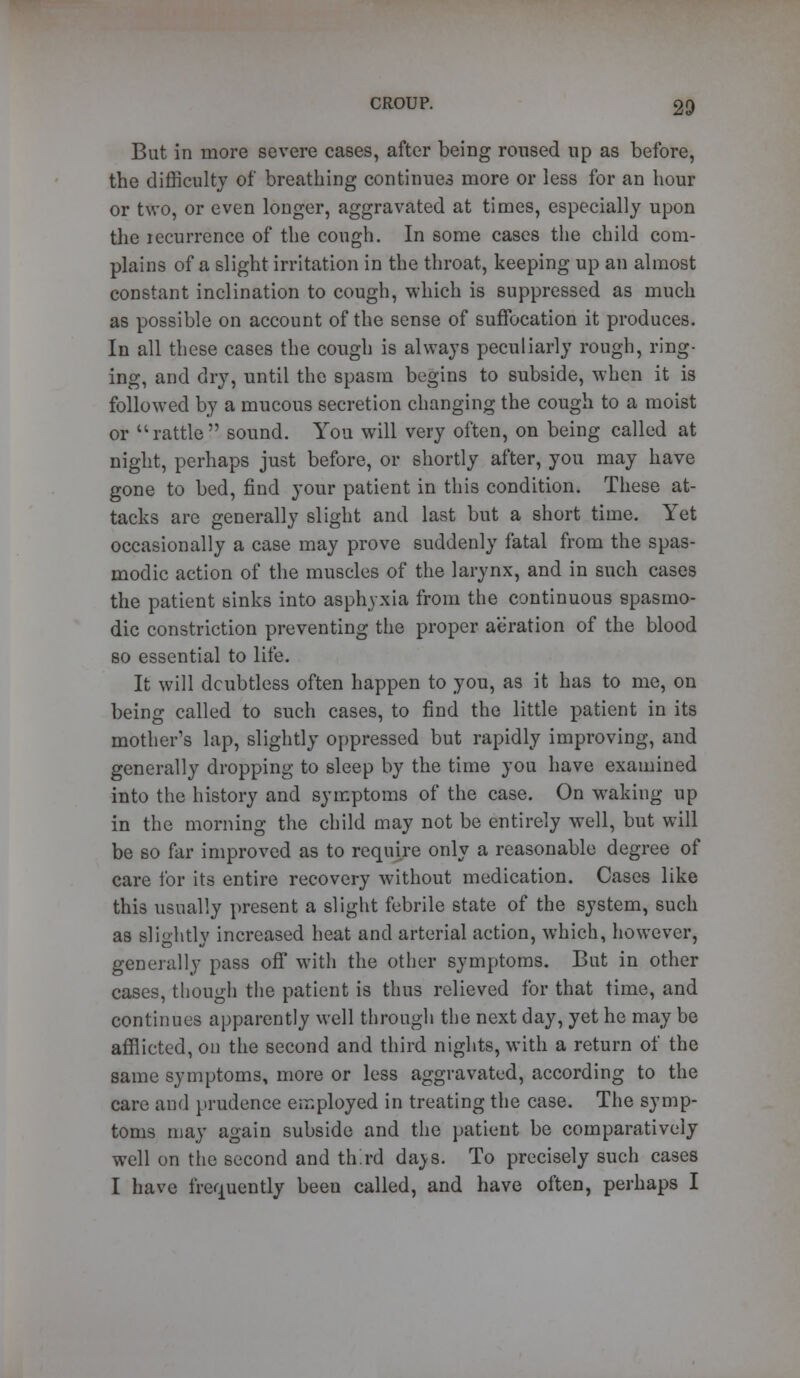 But in more severe cases, after being roused up as before, the difficulty of breathing continues more or less for an hour or two, or even longer, aggravated at times, especially upon the lecurrence of the cough. In some cases the child com- plains of a slight irritation in the throat, keeping up an almost constant inclination to cough, which is suppressed as much as possible on account of the sense of suffocation it produces. In all these cases the cough is always peculiarly rough, ring- ing, and clry, until the spasm begins to subside, when it is followed by a mucous secretion changing the cough to a moist or rattle sound. You will very often, on being called at night, perhaps just before, or shortly after, you may have gone to bed, find your patient in this condition. These at- tacks are generally slight and last but a short time. Yet occasionally a case may prove suddenly fatal from the spas- modic action of the muscles of the larynx, and in such cases the patient sinks into asphyxia from the continuous spasmo- dic constriction preventing the proper aeration of the blood so essential to life. It will doubtless often happen to you, as it has to me, on being called to such cases, to find the little patient in its mother's lap, slightly oppressed but rapidly improving, and generally dropping to sleep by the time you have examined into the history and symptoms of the case. On waking up in the morning the child may not be entirely well, but will be so far improved as to require only a reasonable degree of care for its entire recovery without medication. Cases like this usually present a slight febrile state of the system, such as slightly increased heat and arterial action, which, however, generally pass off with the other symptoms. But in other cases, though the patient is thus relieved for that time, and continues apparently well through the next day, yet he may be afflicted, on the second and third nights, with a return of the same symptoms, more or less aggravated, according to the care and prudence employed in treating the case. The symp- toms may again subside and the patient be comparatively well on the second and third da^s. To precisely such cases I have frequently beeu called, and have often, perhaps I