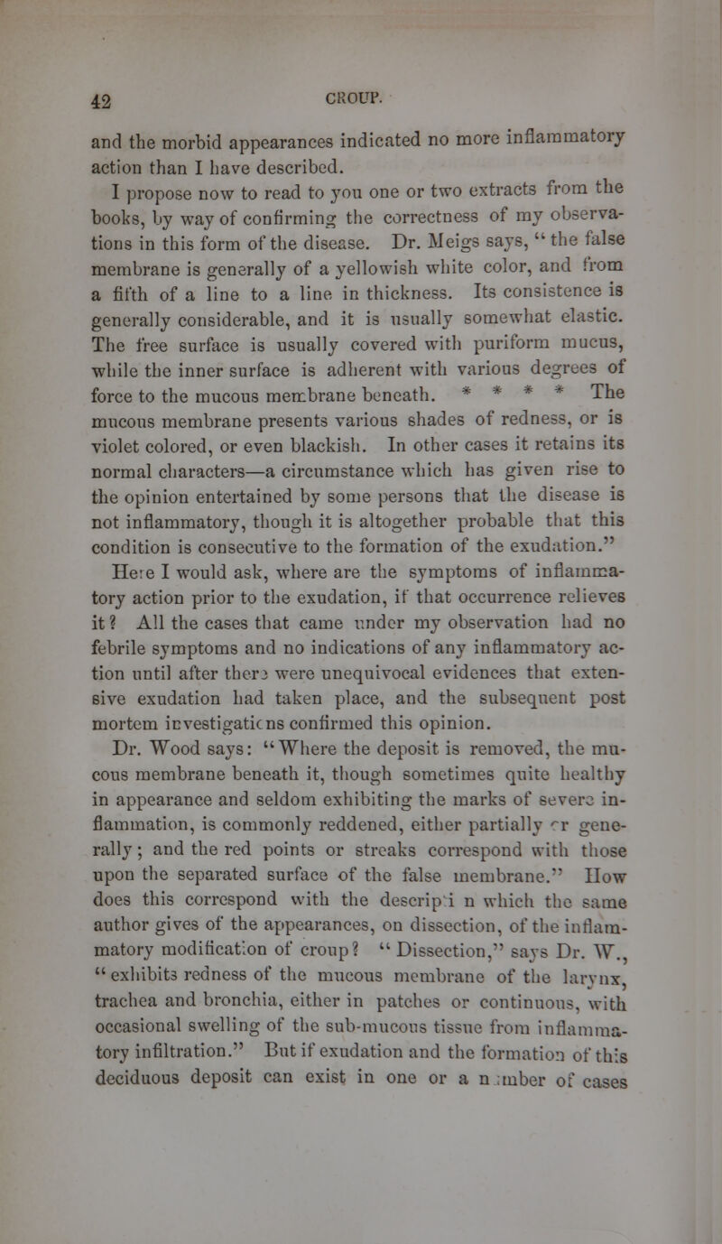 and the morbid appearances indicated no more inflammatory action than I have described. I propose now to read to you one or two extracts from the books, by way of confirming the correctness of my observa- tions in this form of the disease. Dr. Meigs says,  the false membrane is generally of a yellowish white color, and from a fifth of a line to a line in thickness. Its consistence is generally considerable, and it is usually somewhat elastic. The free surface is usually covered with puriform mucus, while the inner surface is adherent with various degrees of force to the mucous membrane beneath. * * * The mucous membrane presents various shades of redness, or is violet colored, or even blackish. In other cases it retains its normal characters—a circumstance which has given rise to the opinion entertained by some persons that the disease is not inflammatory, though it is altogether probable that this condition is consecutive to the formation of the exudation. Here I would ask, where are the symptoms of inflamma- tory action prior to the exudation, if that occurrence relieves it ? All the cases that came under my observation had no febrile symptoms and no indications of any inflammatory ac- tion until after ther3 were unequivocal evidences that exten- sive exudation had taken place, and the subsequent post mortem investigations confirmed this opinion. Dr. Wood says: Where the deposit is removed, the mu- cous membrane beneath it, though sometimes quite healthy in appearance and seldom exhibiting the marks of severe in- flammation, is commonly reddened, either partially rr gene- rally ; and the red points or streaks correspond with those upon the separated surface of the false membrane. How does this correspond with the descrip i n which the same author gives of the appearances, on dissection, of the inflam- matory modification of croup?  Dissection, savs Dr. W.  exhibits redness of the mucous membrane of the larynx trachea and bronchia, either in patches or continuous, with occasional swelling of the sub-mucous tissue from inflamma- tory infiltration. But if exudation and the formation of this deciduous deposit can exist in one or a n;ruber of cases