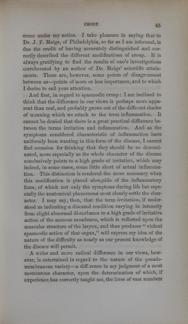 come under my notice. I take pleasure in saying that to Dr. J. F. Meigs, of Philadelphia, so far as I am informed, is due the credit of having accurately distinguished and cor- rectly described the different modifications of croup. It is always gratifying to find the results of one's investigations corroborated by an author of Dr. Meigs' scientific attain- ments. There are, however, some points of disagreement between us—points of more or less importance, and to which I desire to call your attention. And first, in regard to spasmodic croup: I am inclined to think that the difference in our views is perhaps more appa- rent than real, and probably grows out of the different shades of meaning which we attach to the term inflammation. It cannot be denied that there is a great practical difference be- tween the terms irritation and inflammation. And as the symptoms considered characteristic of inflammation have uniformly been wanting in this form of the disease, I cannot find occasion for thinking that they should be so denomi- nated, more especially as the whole character of the disease conclusively points to a high grade of irritation, which may indeed, in some cases, come little short of actual inflamma- tion. This distinction is rendered the more necessary when this modification is placed alongside of the inflammatory form, of which not only the symptoms during life but espe- cially the anatomical phenomena most clearly settle the char* acter. I may say, then, that the term irritation, if under- stood as indicating a diseased condition varying in intensity from slight abnormal disturbance to a high grade of irritative action of the mucous membrane, which is reflected upon the muscular structure of the larynx, and thus produces violent spasmodic action of that organ, will express my idea of the nature of the difficulty as nearly as our present knowledge of the disease will permit. A wider and more radical difference in our views, how- ever, is entertained in regard to the nature of the pseudo- membranous variety—a difference in my judgment of a most momentous character, upon the determination of which, if experience has correctly taught me, the lives of vast numbers