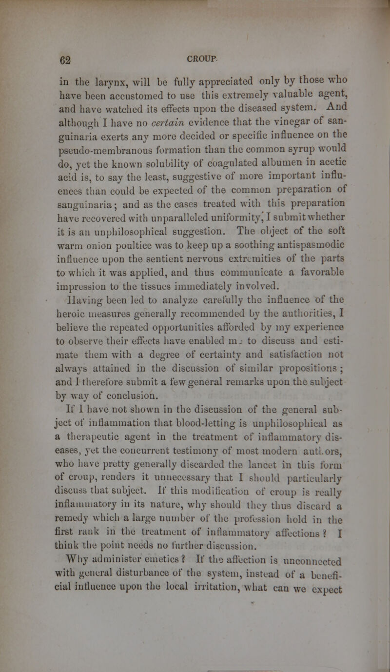 in the larynx, will be fully appreciated only by those who have been accustomed to use this extremely valuable agent, and have watched its effects upon the diseased system. And although I have no certain evidence that the vinegar of san- guinaria exerts any more decided or specific influence on the pseudo-membranous formation than the common syrup would do, yet the known solubility of coagulated albumen in acetic acid is, to say the least, suggestive of more important influ- ences than could be expected of the common preparation of sanguinaria; and as the cases treated with this preparation have recovered with unparalleled uniformity J I submit whether it is an unphilosophical suggestion. The object of the soft warm onion poultice was to keep up a soothing antispasmodic influence upon the sentient nervous extremities of the parts to which it was applied, and thus communicate a favorable impression to the tissues immediately involved. Having been led to analyze carefully the influence of the heroic measures generally recommended by the authorities, I believe the repeated opportunities afforded by my experience to observe their effects have enabled nij to discuss and esti- mate them with a degree of certainty and satisfaction not always attained in the discussion of similar propositions ; and I therefore submit a few general remarks upon the subject by way of conclusion. If I have not shown in the discussion of the general sub- ject of inflammation that blood-letting is unphilosophical as a therapeutic agent in the treatment of inflammatory dis- eases, yet the concurrent testimony of most modern authors, who have pretty generally discarded the lancet in this form of croup, renders it unnecessary that I should particularly discuss that subject. \i this modification of croup is really inflammatory in its nature, why should they thus discard a remedy which a large number of the profession hold in the first rank in the treatment of inflammatory affections ? I think the point needs no further discussion. Why administer emetics ? If the affection is unconnected with general disturbance of the system, instead of a benefi- cial influence upon the local irritation, what can we expect