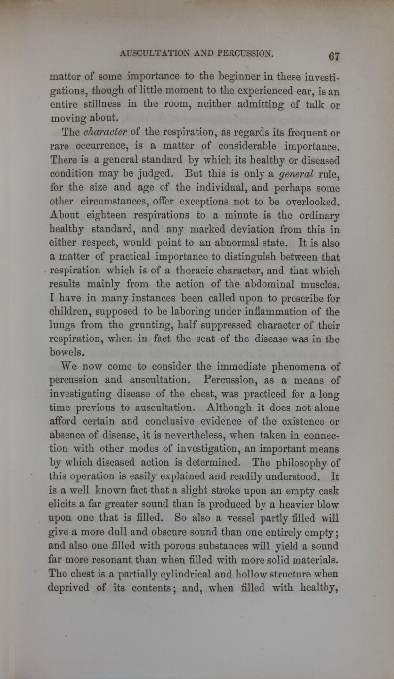 matter of some importance to the beginner in these investi- gations, though of little moment to the experienced ear, is an entire stillness in the room, neither admitting of talk or moving about. The character of the respiration, as regards its frequent or rare occurrence, is a matter of considerable importance. There is a general standard by which its healthy or diseased condition may be judged. But this is only a general rule, for the size and age of the individual, and perhaps some other circumstances, offer exceptions not to be overlooked. About eighteen respirations to a minute is the ordinary healthy standard, and any marked deviation from this in either respect, would point to an abnormal state. It is also a matter of practical importance to distinguish between that respiration which is of a thoracic character, and that which results mainly from the action of the abdominal muscles. I have in many instances been called upon to prescribe for children, supposed to be laboring under inflammation of the lungs from the grunting, half suppressed character of their respiration, when in fact the seat of the disease was in the bowels. We now come to consider the immediate phenomena of percussion and auscultation. Percussion, as a means of investigating disease of the chest, was practiced for a long time previous to auscultation. Although it does not alone afford certain and conclusive evidence of the existence or absence of disease, it is nevertheless, when taken in connec- tion with other modes of investigation, an important means by which diseased action is determined. The philosophy of this operation is easily explained and readily understood. It is a well known fact that a slight stroke upon an empty cask elicits a far greater sound than is produced by a heavier blow upon one that is filled. So also a vessel partly filled will give a more dull and obscure sound than one entirely empty; and also one filled with porous substances will yield a sound far more resonant than when filled with more solid materials. The chest is a partially cylindrical and hollow structure when deprived of its contents; and, when filled with healthy,