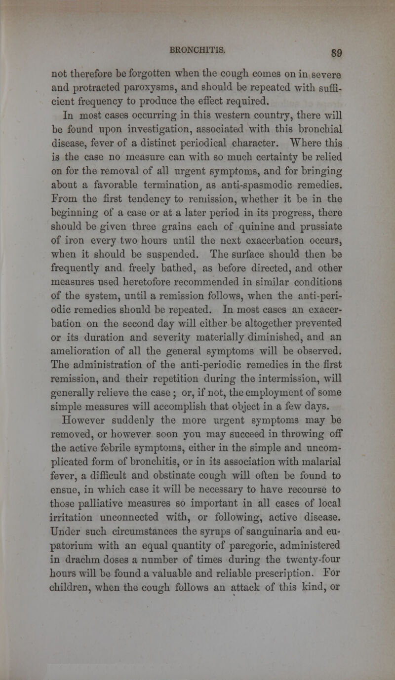 not therefore be forgotten when the cough comes on in severe and protracted paroxysms, and should be repeated with suffi- cient frequency to produce the effect required. In most cases occurring in this western country, there will be found upon investigation, associated with this bronchial disease, fever of a distinct periodical character. Where this is the case no measure can with so much certainty be relied on for the removal of all urgent symptoms, and for bringing about a favorable termination, as anti-spasmodic remedies. From the first tendency to remission, whether it be in the beginning of a case or at a later period in its progress, there should be given three grains each of quinine and prussiate of iron every two hours until the next exacerbation occurs, when it should be suspended. The surface should then be frequently and freely bathed, as before directed, and other measures used heretofore recommended in similar conditions of the system, until a remission follows, when the anti-peri- odic remedies should be repeated. In most cases an exacer- bation on the second day will either be altogether prevented or its duration and severity materially diminished, and an amelioration of all the general symptoms will be observed. The administration of the anti-periodic remedies in the first remission, and their repetition during the intermission, will generally relieve the case; or, if not, the employment of some simple measures will accomplish that object in a few days. However suddenly the more urgent symptoms may be removed, or however soon you may succeed in throwing off the active febrile symptoms, either in the simple and uncom- plicated form of bronchitis, or in its association with malarial fever, a difficult and obstinate cough will often be found to ensue, in which case it will be necessary to have recourse to those palliative measures so important in all cases of local irritation unconnected with, or following, active disease. Under such circumstances the syrups of sanguinaria and eu- patorium with an equal quantity of paregoric, administered in drachm doses a number of times during the twenty-four hours will be found a valuable and reliable prescription. For children, when the cough follows an attack of this kind, or