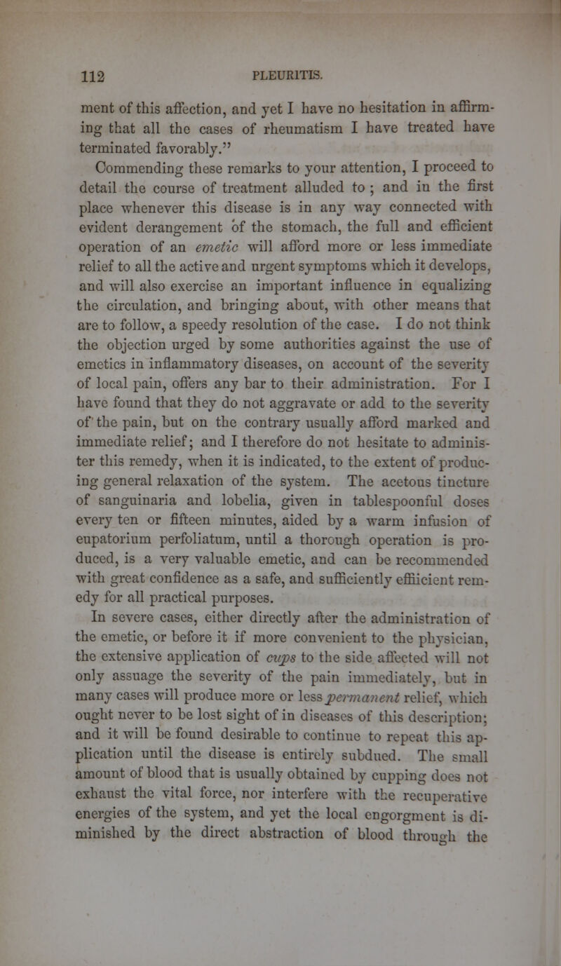 merit of this affection, and yet I have no hesitation in affirm- ing that all the cases of rheumatism I have treated have terminated favorably. Commending these remarks to your attention, I proceed to detail the course of treatment alluded to ; and iu the first place whenever this disease is in any way connected with evident derangement of the stomach, the full and efficient operation of an emetic will afford more or less immediate relief to all the active and urgent symptoms which it develops, and will also exercise an important influence in equalizing the circulation, and bringing about, with other means that are to follow, a speedy resolution of the case. I do not think the objection urged by some authorities against the use of emetics in inflammatory diseases, on account of the severity of local pain, offers any bar to their administration. For I have found that they do not aggravate or add to the severity of the pain, but on the contrary usually afford marked and immediate relief; and I therefore do not hesitate to adminis- ter this remedy, when it is indicated, to the extent of produc- ing general relaxation of the system. The acetous tincture of sanguinaria and lobelia, given in tablespoonful doses every ten or fifteen minutes, aided by a warm infusion of eupatorium perfoliatum, until a thorough operation is pro- duced, is a very valuable emetic, and can be recommended with great confidence as a safe, and sufficiently effiicient rem- edy for all practical purposes. In severe cases, either directly after the administration of the emetic, or before it if more convenient to the physician, the extensive application of cnjps to the side affected will not only assuage the severity of the pain immediately, but in many cases will produce more or lea& permanent relief, which ought never to be lost sight of in diseases of this description; and it will be found desirable to continue to repeat this ap- plication until the disease is entirely subdued. The small amount of blood that is usually obtained by cupping does not exhaust the vital force, nor interfere with the recuperative energies of the system, and yet the local engorgment is di- minished by the direct abstraction of blood through the