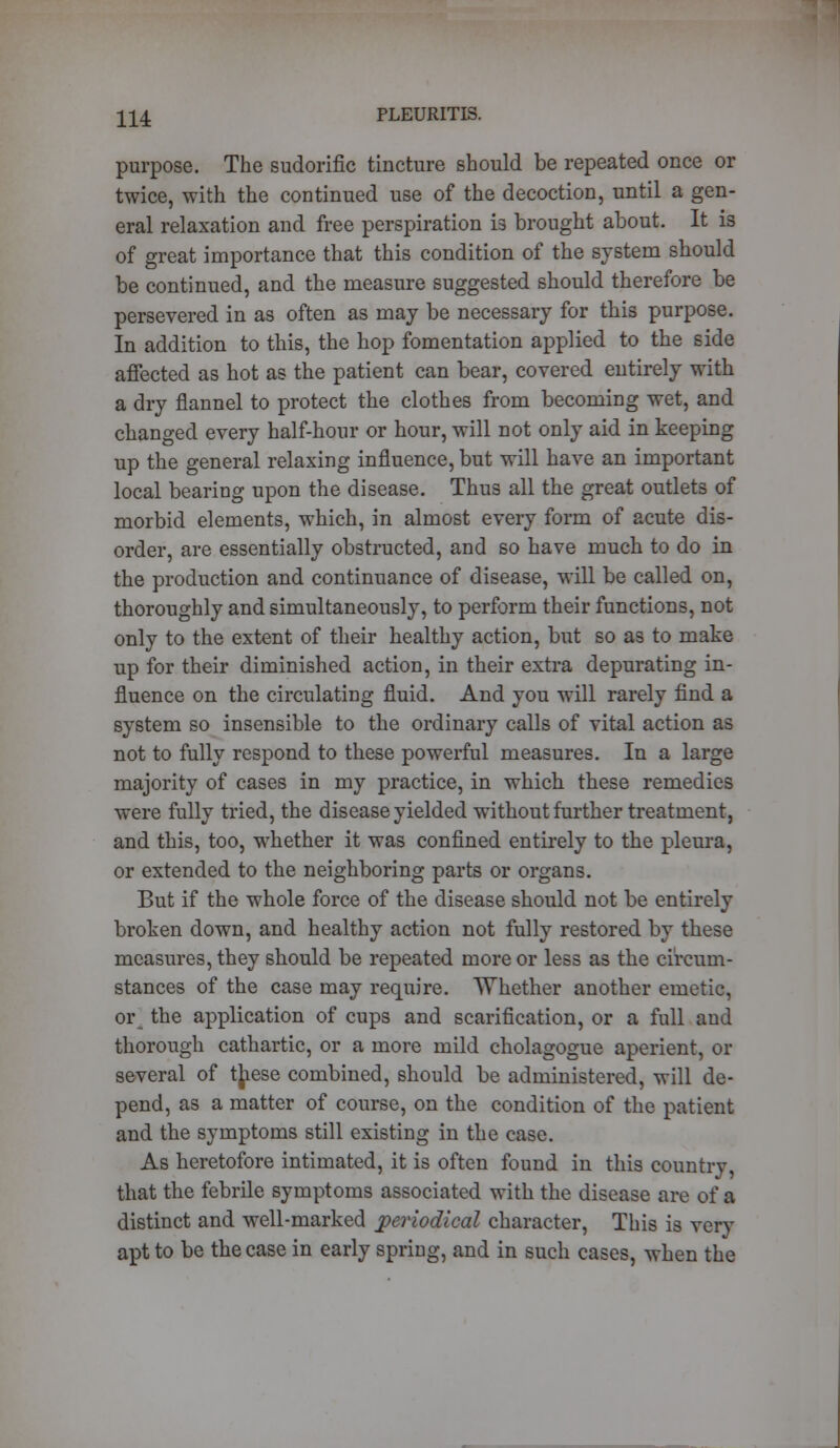 purpose. The sudorific tincture should be repeated once or twice, with the continued use of the decoction, until a gen- eral relaxation and free perspiration i3 brought about. It is of great importance that this condition of the system should be continued, and the measure suggested should therefore be persevered in as often as may be necessary for this purpose. In addition to this, the hop fomentation applied to the side affected as hot as the patient can bear, covered entirely with a dry flannel to protect the clothes from becoming wet, and changed every half-hour or hour, will not only aid in keeping up the general relaxing influence, but will have an important local bearing upon the disease. Thus all the great outlets of morbid elements, which, in almost every form of acute dis- order, are essentially obstructed, and so have much to do in the production and continuance of disease, will be called on, thoroughly and simultaneously, to perform their functions, not only to the extent of their healthy action, but so as to make up for their diminished action, in their extra depurating in- fluence on the circulating fluid. And you will rarely find a system so insensible to the ordinary calls of vital action as not to fully respond to these powerful measures. In a large majority of cases in my practice, in which these remedies were fully tried, the disease yielded without further treatment, and this, too, whether it was confined entirely to the pleura, or extended to the neighboring parts or organs. But if the whole force of the disease should not be entirely broken down, and healthy action not fully restored by these measures, they should be repeated more or less as the circum- stances of the case may require. Whether another emetic, or the application of cups and scarification, or a full and thorough cathartic, or a more mild cholagogue aperient, or several of t[iese combined, should be administered, will de- pend, as a matter of course, on the condition of the patient and the symptoms still existing in the case. As heretofore intimated, it is often found in this country, that the febrile symptoms associated with the disease are of a distinct and well-marked periodical character, This is very apt to be the case in early spring, and in such cases, when the