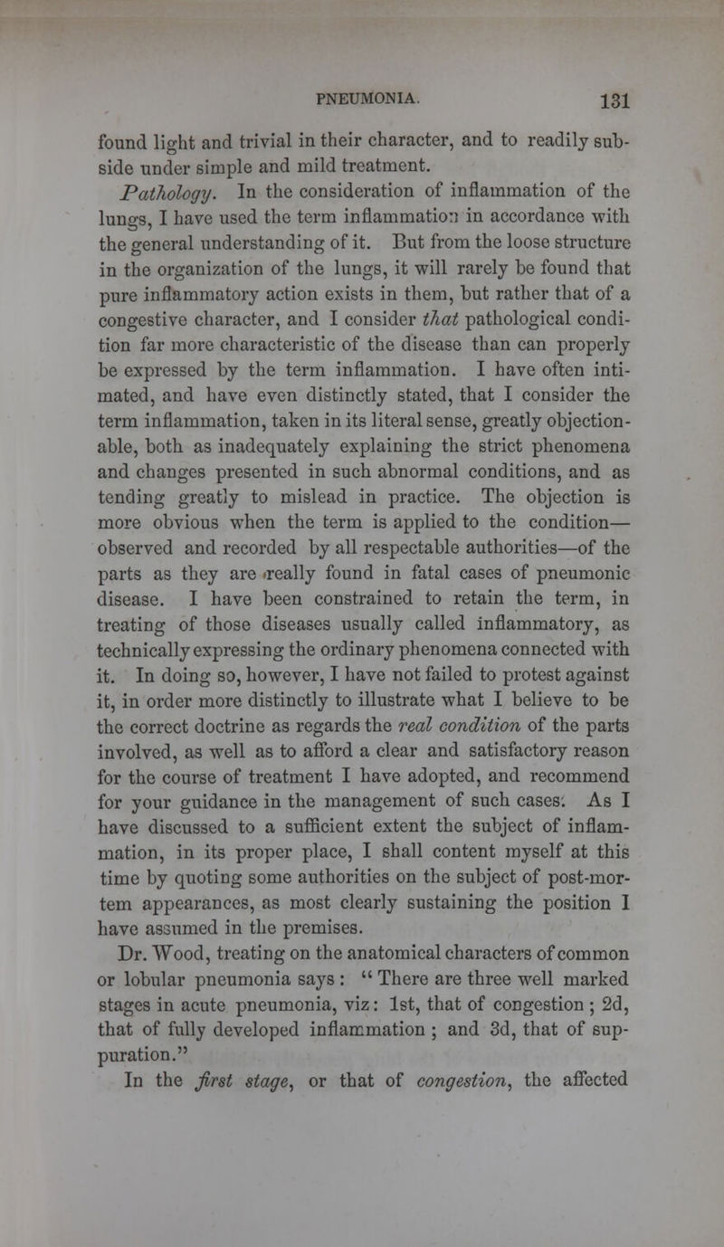 found light and trivial in their character, and to readily sub- side under simple and mild treatment. Pathology. In the consideration of inflammation of the lungs, I have used the term inflammation in accordance with the general understanding of it. But from the loose structure in the organization of the lungs, it will rarely be found that pure inflammatory action exists in them, but rather that of a congestive character, and I consider that pathological condi- tion far more characteristic of the disease than can properly be expressed by the term inflammation. I have often inti- mated, and have even distinctly stated, that I consider the term inflammation, taken in its literal sense, greatly objection- able, both as inadequately explaining the strict phenomena and changes presented in such abnormal conditions, and as tending greatly to mislead in practice. The objection is more obvious when the term is applied to the condition— observed and recorded by all respectable authorities—of the parts as they are <really found in fatal cases of pneumonic disease. I have been constrained to retain the term, in treating of those diseases usually called inflammatory, as technically expressing the ordinary phenomena connected with it. In doing so, however, I have not failed to protest against it, in order more distinctly to illustrate what I believe to be the correct doctrine as regards the real condition of the parts involved, as well as to afford a clear and satisfactory reason for the course of treatment I have adopted, and recommend for your guidance in the management of such cases. As I have discussed to a sufficient extent the subject of inflam- mation, in its proper place, I shall content myself at this time by quoting some authorities on the subject of post-mor- tem appearances, as most clearly sustaining the position I have assumed in the premises. Dr. Wood, treating on the anatomical characters of common or lobular pneumonia says :  There are three well marked stages in acute pneumonia, viz: 1st, that of congestion ; 2d, that of fully developed inflammation ; and 3d, that of sup- puration. In the first stage, or that of congestion, the affected