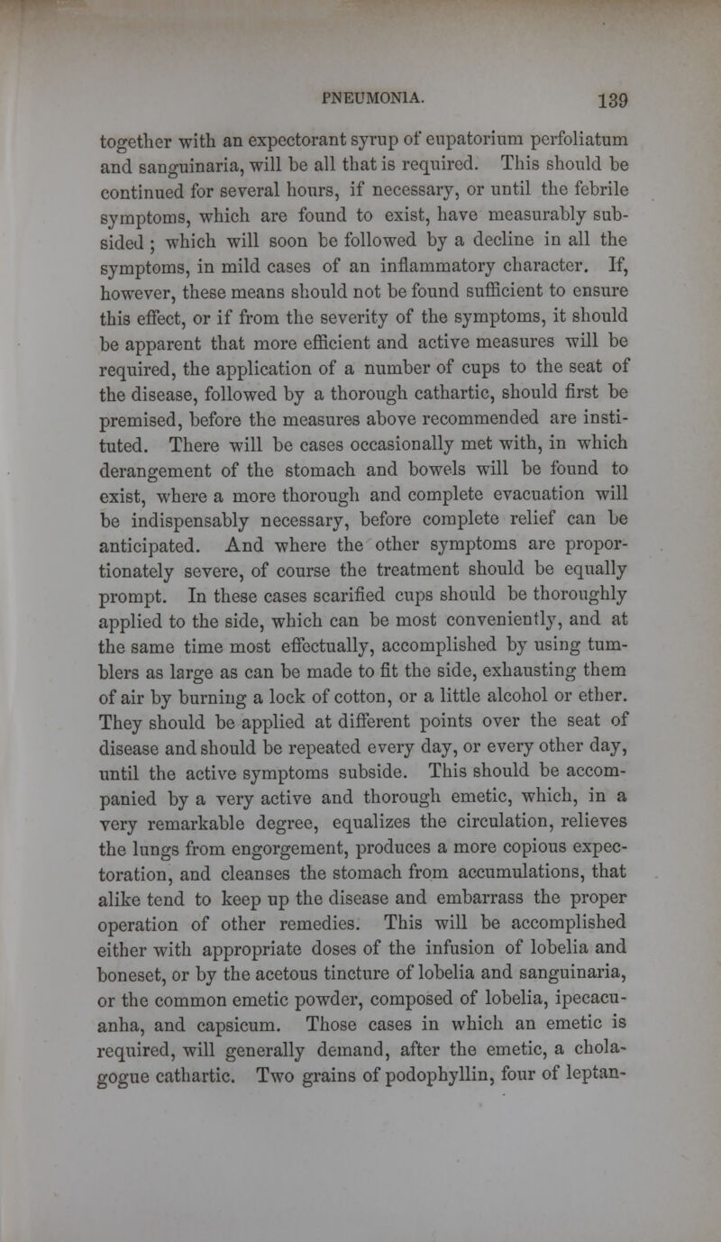 together with an expectorant syrup of eupatorium perfoliatum and sanguinaria, will be all that is required. This should be continued for several hours, if necessary, or until the febrile symptoms, which are found to exist, have measurably sub- sided ; which will soon be followed by a decline in all the symptoms, in mild cases of an inflammatory character. If, however, these means should not be found sufficient to ensure this effect, or if from the severity of the symptoms, it should be apparent that more efficient and active measures will be required, the application of a number of cups to the seat of the disease, followed by a thorough cathartic, should first be premised, before the measures above recommended are insti- tuted. There will be cases occasionally met with, in which derangement of the stomach and bowels will be found to exist, where a more thorough and complete evacuation will be indispensably necessary, before complete relief can be anticipated. And where the other symptoms are propor- tionately severe, of course the treatment should be equally prompt. In these cases scarified cups should be thoroughly applied to the side, which can be most conveniently, and at the same time most effectually, accomplished by using tum- blers as large as can be made to fit the side, exhausting them of air by burning a lock of cotton, or a little alcohol or ether. They should be applied at different points over the seat of disease and should be repeated every day, or every other day, until the active symptoms subside. This should be accom- panied by a very active and thorough emetic, which, in a very remarkable degree, equalizes the circulation, relieves the lungs from engorgement, produces a more copious expec- toration, and cleanses the stomach from accumulations, that alike tend to keep up the disease and embarrass the proper operation of other remedies. This will be accomplished either with appropriate doses of the infusion of lobelia and boneset, or by the acetous tincture of lobelia and sanguinaria, or the common emetic powder, composed of lobelia, ipecacu- anha, and capsicum. Those cases in which an emetic is required, will generally demand, after the emetic, a chola- gogue cathartic. Two grains of podophyllin, four of leptan-