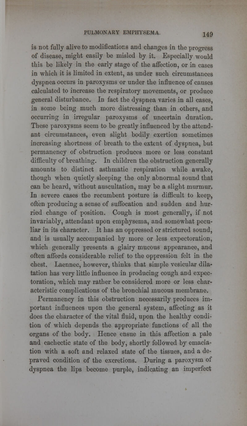 is not fully alive to modifications and changes in the progress of disease, might easily be misled by it. Especially would this be likely in the early stage of the affection, or in cases in which it is limited in extent, as under such circumstances dyspnea occurs in paroxysms or under the influence of causes calculated to increase the respiratory movements, or produce general disturbance. In fact the dyspnea varies in all cases, in some being much more distressing than in others, and occurring in irregular paroxysms of uncertain duration. These paroxysms seem to be greatly influenced by the attend- ant circumstances, even slight bodily exertion sometimes increasing shortness of breath to the extent of dyspnea, but permanency of obstruction produces more or less constant difficulty of breathing. In children the obstruction generally amounts to distinct asthmatic respiration while awake, though when quietly sleeping the only abnormal sound that can be heard, without auscultation, may be a slight murmur. In severe cases the recumbent posture is difficult to keep, often producing a sense of suffocation and sudden and hur- ried change of position. Cough is most generally, if not invariably, attendant upon emphysema, and somewhat pecu- liar in its character. It has an oppressed or strictured sound, and is usually accompanied by more or less expectoration, which generally presents a glairy mucous appearance, and often affords considerable relief to the oppression felt in the chest. Laennec, however, thinks that simple vesicular dila- tation has very little influence in producing cough and expec- toration, which may rather be considered more or less char- acteristic complications of the bronchial mucous membrane. Permanency in this obstruction necessarily produces im- portant influences upon the general system, affecting as it does the character of the vital fluid, upon the healthy condi- tion of which depends the appropriate functions of all the organs of the body. Hence ensue in this affection a pale and cachectic state of the body, shortly followed by emacia- tion with a soft and relaxed state of the tissues, and a de- praved condition of the excretions. During a paroxysm of dyspnea the lips become purple, indicating an imperfect