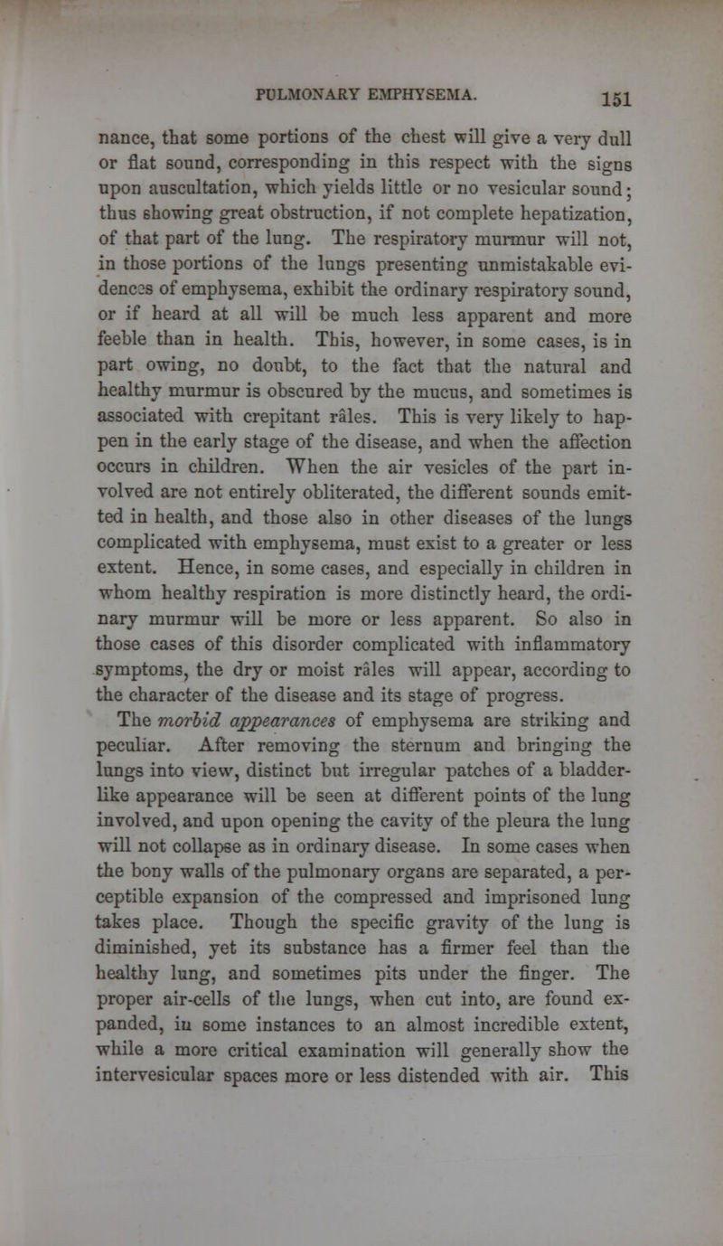 nance, that some portions of the chest will give a very dull or flat sound, corresponding in this respect with the signs upon auscultation, which yields little or no vesicular sound; thus showing great obstruction, if not complete hepatization, of that part of the lung. The respiratory murmur will not, in those portions of the lungs presenting unmistakable evi- denc2s of emphysema, exhibit the ordinary respiratory sound, or if heard at all will be much less apparent and more feeble than in health. This, however, in some cases, is in part owing, no doubt, to the fact that the natural and healthy murmur is obscured by the mucus, and sometimes is associated with crepitant rales. This is very likely to hap- pen in the early stage of the disease, and when the affection occurs in children. When the air vesicles of the part in- volved are not entirely obliterated, the different sounds emit- ted in health, and those also in other diseases of the lungs complicated with emphysema, must exist to a greater or less extent. Hence, in some cases, and especially in children in whom healthy respiration is more distinctly heard, the ordi- nary murmur will be more or less apparent. So also in those cases of this disorder complicated with inflammatory symptoms, the dry or moist rales will appear, according to the character of the disease and its stage of progress. The morbid appearances of emphysema are striking and peculiar. After removing the sternum and bringing the lungs into view, distinct but irregular patches of a bladder- like appearance will be seen at different points of the lung involved, and upon opening the cavity of the pleura the lung will not collapse as in ordinary disease. In some cases when the bony walls of the pulmonary organs are separated, a per- ceptible expansion of the compressed and imprisoned lung takes place. Though the specific gravity of the lung is diminished, yet its substance has a firmer feel than the healthy lung, and sometimes pits under the finger. The proper air-cells of the lungs, when cut into, are found ex- panded, in some instances to an almost incredible extent, while a more critical examination will generally show the intervesicular spaces more or less distended with air. This