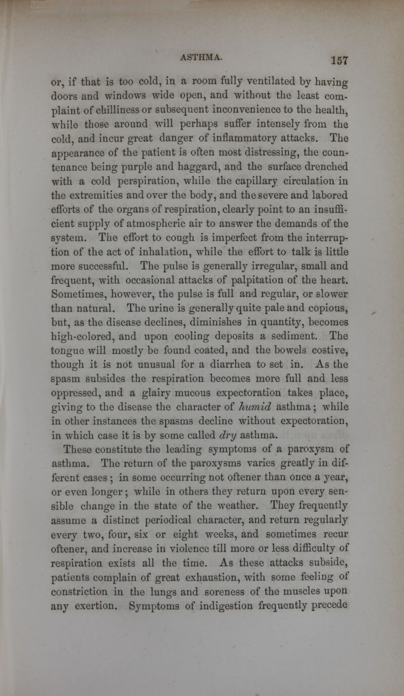 or, if that is too cold, in a room fully ventilated by having doors and windows wide open, and without the least com- plaint of chilliness or subsequent inconvenience to the health, while those around will perhaps suffer intensely from the cold, and incur great danger of inflammatory attacks. The appearance of the patient is often most distressing, the coun- tenance being purple and haggard, and the surface drenched with a cold perspiration, while the capillary circulation in the extremities and over the body, and the severe and labored efforts of the organs of respiration, clearly point to an insuffi- cient supply of atmospheric air to answer the demands of the system. The effort to cough is imperfect from the interrup- tion of the act of inhalation, while the effort to talk is little more successful. The pulse is generally irregular, small and frequent, with occasional attacks of palpitation of the heart. Sometimes, however, the pulse is full and regular, or slower than natural. The urine is generally quite pale and copious, but, as the disease declines, diminishes in quantity, becomes high-colored, and upon cooling deposits a sediment. The tongue will mostly be found coated, and the bowels costive, though it is not unusual for a diarrhea to set in. As the spasm subsides the respiration becomes more full and less oppressed, and a glairy mucous expectoration takes place, giving to the disease the character of humid asthma; while in other instances the spasms decline without expectoration, in which case it is by some called dry asthma. These constitute the leading symptoms of a paroxysm of asthma. The return of the paroxysms varies greatly in dif- ferent cases ; in some occurring not oftener than once a year, or even longer; while in others they return upon every sen- sible change in the state of the weather. They frequently assume a distinct periodical character, and return regularly every two, four, six or eight weeks, and sometimes recur oftener, and increase in violence till more or less difficulty of respiration exists all the time. As these attacks subside, patients complain of great exhaustion, with some feeling of constriction in the lungs and soreness of the muscles upon any exertion. Symptoms of indigestion frequently precede