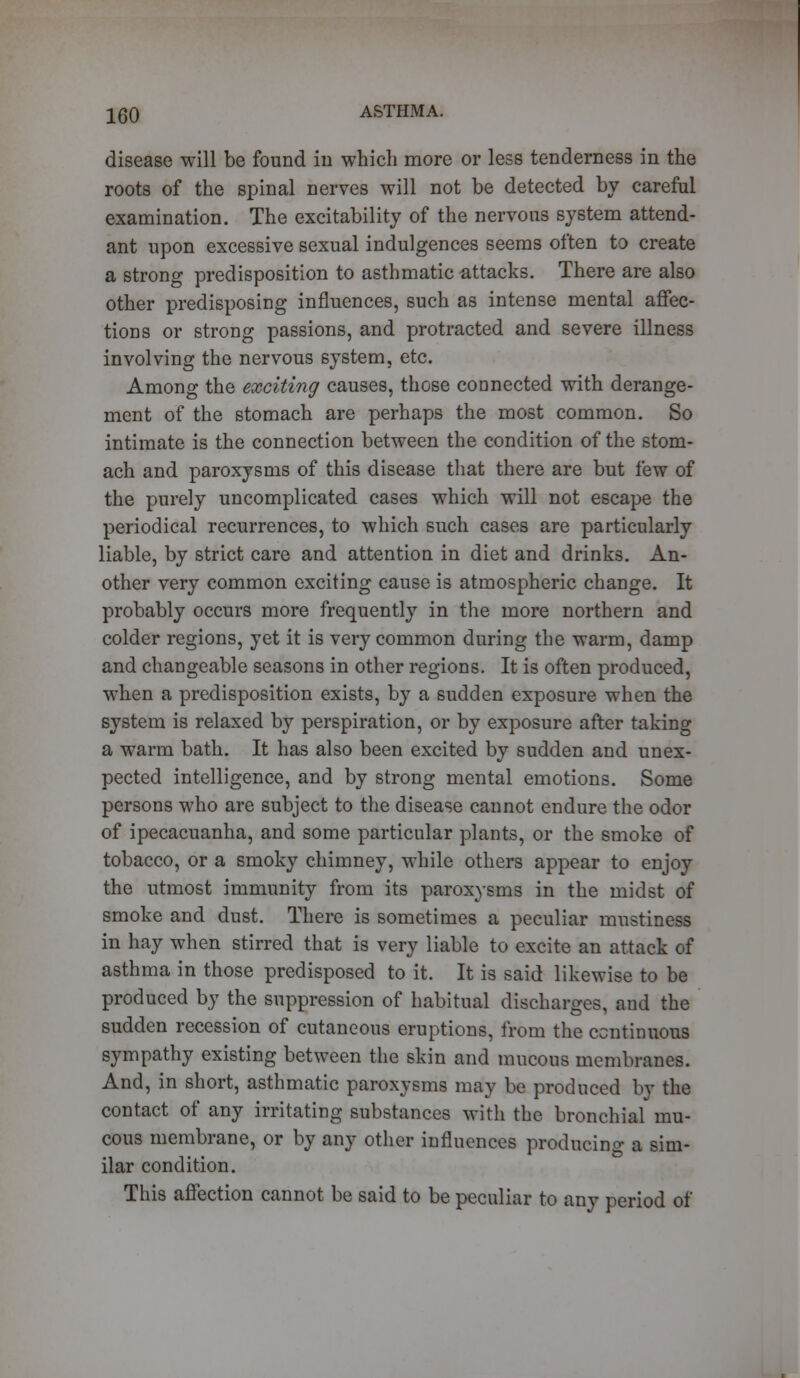 disease will be found in which more or less tenderness in the roots of the spinal nerves will not be detected by careful examination. The excitability of the nervous system attend- ant upon excessive sexual indulgences seems often to create a strong predisposition to asthmatic attacks. There are also other predisposing influences, such as intense mental affec- tions or strong passions, and protracted and severe illness involving the nervous system, etc. Among the exciting causes, those connected with derange- ment of the stomach are perhaps the most common. So intimate is the connection between the condition of the stom- ach and paroxysms of this disease that there are but few of the purely uncomplicated cases which will not escape the periodical recurrences, to which such cases are particularly liable, by strict care and attention in diet and drinks. An- other very common exciting cause is atmospheric change. It probably occurs more frequently in the more northern and colder regions, yet it is very common during the warm, damp and changeable seasons in other regions. It is often produced, when a predisposition exists, by a sudden exposure when the system is relaxed by perspiration, or by exposure after taking a warm bath. It has also been excited by sudden and unex- pected intelligence, and by strong mental emotions. Some persons who are subject to the disease cannot endure the odor of ipecacuanha, and some particular plants, or the smoke of tobacco, or a smoky chimney, while others appear to enjoy the utmost immunity from its paroxysms in the midst of smoke and dust. There is sometimes a peculiar mustiness in hay when stirred that is very liable to excite an attack of asthma in those predisposed to it. It is said likewise to be produced by the suppression of habitual discharges, and the sudden recession of cutaneous eruptions, from the continuous sympathy existing between the skin and mucous membranes. And, in short, asthmatic paroxysms may be produced by the contact of any irritating substances with the bronchial mu- cous membrane, or by any other influences producing a sim- ilar condition. This affection cannot be said to be peculiar to any period of